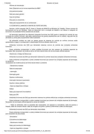 17/08/2020 Ministério da Saúde
https://bvsms.saude.gov.br/bvs/saudelegis/anvisa/2002/rdc0050_21_02_2002.html 70/106
Oficinas de manutenção
Nota: Observem-se as normas específicas da ABNT
Infra-estrutura predial:
Sala para grupo gerador;
Casa de bombas;
Área para ar comprimido;
Salas para equipamentos de ar condicionado
5.3-CONFORTO LUMINOSO A PARTIR DE FONTE NATURAL
Normas a serem seguidas: NR-15, Anexo 4, Portaria de 08/06/78 do Ministério do Trabalho / Níveis mínimos de
iluminamento em lux por atividade. Todos se relacionam com a condição de trabalho e se referem à categoria do
funcionário dos estabelecimentos assistenciais de saúde.
Há demandas específicas dos diferentes ambientes funcionais dos EAS quanto a sistemas de controle de suas
condições de conforto luminoso, seja pelas características dos grupos populacionais que os utilizam, seja pelo tipo de
atividades ou ainda pelos equipamentos neles localizados.
Os ambientes contidos em cada um desses grupos de sistemas de controle de conforto luminoso serão
apresentados a seguir, e correspondem à classificação funcional utilizada nesta norma.
Ambientes funcionais dos EAS que demandam sistemas comuns de controle das condições ambientais
luminosas.
Esses ambientes correspondem a certas unidades funcionais que não carecem de condições especiais de
iluminação. Não necessitam de incidência de luz de fonte natural direta nem de iluminação artificial especial.
Observe-se o Código de Obras local.
Ambientes funcionais dos EAS que demandam sistemas de controle natural das condições ambientais luminosas.
Estes ambientes correspondem a certas unidades funcionais que carecem de condições especiais de iluminação,
no sentido de
necessitarem de incidência de luz de fonte natural direta no ambiente.
- Atendimento imediato
Salas de observação
- Internação
Internação geral:
Quartos e enfermarias
Internação intensiva e queimados
Quartos e áreas coletivas
- Apoio ao diagnóstico e terapia
Diálise:
Salas para tratamento hemodialítico
Salas para DPI
Ambientes funcionais dos EAS que demandam sistemas de controle artificial das condições ambientais luminosas.
Esses ambientes correspondem a certas unidades funcionais que carecem de condições especiais de iluminação.
Necessitam de iluminação artificial especial no campo de trabalho.
- Todos os ambientes onde os pacientes são manipulados, em especial os consultórios, salas de exames e
terapias, salas de comando dessas, salas de cirurgias e de partos, quartos e enfermarias e salas de observação.
Ambientes funcionais dos EAS que demandam obscuridade.
Esses ambientes correspondem a certas unidades funcionais que carecem de condições especiais de iluminação,
pois necessitam de obscuridade.
-Ambulatório
Consultórios de oftalmologia
- Atendimento imediato
Salas para exames de oftalmologia
- Apoio ao diagnóstico e terapia
 