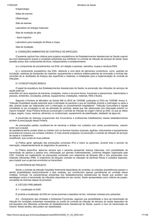 17/08/2020 Ministério da Saúde
https://bvsms.saude.gov.br/bvs/saudelegis/anvisa/2002/rdc0050_21_02_2002.html 71/106
Imagenologia:
Salas de exames
Oftalmologia:
Sala de exames
Laboratório de biologia molecular:
Sala de revelação de géis
- Apoio logístico
Laboratório para revelação de filmes e chapa
Sala de revelação
6. CONDIÇÕES AMBIENTAIS DE CONTROLE DE INFECÇÃO
O presente capítulo fixa critérios para projetos arquitetônicos de Estabelecimentos Assistenciais de Saúde visando
seu bom desempenho quanto a condições ambientais que interferem no controle de infecção de serviços de saúde. Essa
questão possui dois componentes técnicos, indispensáveis e complementares:
a) o componente de procedimentos nos EAS, em relação a pessoas, utensílios, roupas e resíduos-RSS;
b) o componente arquitetônico dos EAS, referente a uma série de elementos construtivos, como: padrões de
circulação, sistemas de transportes de materiais, equipamentos e resíduos sólidos;sistemas de renovação e controle das
correntes de ar, facilidades de limpeza das superfícies e materiais; e instalações para a implementação do controle de
infecções.
6.1-CONCEITUAÇÃO BÁSICA
O papel da arquitetura dos Estabelecimentos Assistenciais de Saúde na prevenção das infecções de serviços de
saúde pode ser
entendido em seus aspectos de barreiras, proteções, meios e recursos físicos, funcionais e operacionais, relacionados a
pessoas, ambientes, circulações, práticas, equipamentos, instalações, materiais, RSS e fluidos.
Segundo a Portaria do Ministério da Saúde GM no 2616 de 12/05/98, publicada no DOU de 13/05/98, Anexo II,
"Infecção Hospitalaré aquela adquirida após a admissão do paciente e que se manifesta durante a internação ou após a
alta, quando puder ser relacionada com a internação ou procedimentos hospitalares". "Infecção Comunitária é aquela
constatada ou em incubação no ato da admissão do paciente, desde que não relacionada com internação anterior no
mesmo hospital". Essa Portaria limita-se à prevenção e controle de infecção de origem interna ao EAS, no que se refere
à água, esgoto, roupa, resíduos, alimentos, ar condicionado, equipamento de esterilização, destilador de água etc.
A prevenção de doenças ocupacionais dos funcionários e profissionais trabalhadores nesses estabelecimentos
também é preocupação dessa Portaria.
As precauções padrão constituem-se de barreiras e ênfase nos cuidados com certos procedimentos, visando
evitar que a equipe
de assistência tenha contato direto ou indireto com os diversos líquidos corporais, agulhas, instrumentos e equipamentos
encontram-se inclusos nos contatos indiretos. O mais recente progresso na prevenção e controle de infecção de serviços
de saúde é o isolamento
simplificado, que consta de duas práticas:
a) Prática geral: aplicação das precauções universais (PU) a todos os pacientes, durante todo o período de
internação, independentemente do diagnóstico do paciente; e
b) Prática específica: aplica-se sempre que o paciente apresentar doença infecciosa, com possibilidade de
transmissão de pessoa a pessoa e/ou colonização por germes multirresistentes, conforme listagem organizada pela
CDC. Consiste em suplementar as precauções universais com isolamento de bloqueio (IB) e com precauções com
materiais infectantes (PMI). O isolamento de bloqueio consiste na utilização de barreiras físicas e cuidados especiais,
para impedir que os germes envolvidos se transmitam.
6.2-CRITÉRIOS DE PROJETO
Sendo o controle da infecção hospitalar fortemente dependente de condutas, as soluções arquitetônicas passam a
admitir possibilidades tradicionalmente a elas vedadas, por contribuírem apenas parcialmente ao combate dessa
moléstia. Contudo, há características ambientais dos Estabelecimentos Assistenciais de Saúde que auxiliam nas
estratégias contra a transmissão de infecções adquiridas em seu recinto. Serão apresentadas como critérios de projeto,
vinculadas às diversas etapas do processo:
A. ESTUDO PRELIMINAR
A.1 - Localização do EAS
É proibida a localização de EAS em zonas próximas a depósitos de lixo, indústrias ruidosas e/ou poluentes;
A.2 - Zoneamento das Unidades e Ambientes Funcionais, segundo sua sensibilidade a risco de transmissão de
infecção As condições ambientais necessárias ao auxílio do controle da infecção de serviços de saúde dependem de
pré-requisitos dos diferentes ambientes do Estabelecimento Assistencial de Saúde, quanto a risco de transmissão da
mesma. Nesse sentido, eles podem ser classificados:
 