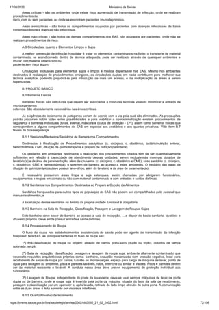 17/08/2020 Ministério da Saúde
https://bvsms.saude.gov.br/bvs/saudelegis/anvisa/2002/rdc0050_21_02_2002.html 72/106
Áreas críticas - são os ambientes onde existe risco aumentado de transmissão de infecção, onde se realizam
procedimentos de
risco, com ou sem pacientes, ou onde se encontram pacientes imunodeprimidos.
Áreas semicríticas - são todos os compartimentos ocupados por pacientes com doenças infecciosas de baixa
transmissibilidade e doenças não infecciosas.
Áreas não-críticas - são todos os demais compartimentos dos EAS não ocupados por pacientes, onde não se
realizam procedimentos de risco.
A.3 Circulações, quanto a Elementos Limpos e Sujos
A melhor prevenção de infecção hospitalar é tratar os elementos contaminados na fonte; o transporte de material
contaminado, se acondicionado dentro da técnica adequada, pode ser realizado através de quaisquer ambientes e
cruzar com material esterilizado ou
paciente,sem risco algum.
Circulações exclusivas para elementos sujos e limpos é medida dispensável nos EAS. Mesmo nos ambientes
destinados à realização de procedimentos cirúrgicos, as circulações duplas em nada contribuem para melhorar sua
técnica asséptica, podendo prejudicá-la pela introdução de mais um acesso, e da multiplicação de áreas a serem
higienizadas.
B. PROJETO BÁSICO
B.1 Barreiras Físicas
Barreiras físicas são estruturas que devem ser associadas a condutas técnicas visando minimizar a entrada de
microorganismos
externos. São absolutamente necessárias nas áreas críticas.
As exigências de isolamento de patógenos variam de acordo com a via pela qual são eliminados. As precauções
padrão procuram cobrir todas estas possibilidades e para viabilizar a operacionalização existem procedimentos de
segurança e barreiras individuais (luvas, avental, máscara e óculos de proteção - EPI), assim como barreiras físicas que
correspondem a alguns compartimentos do EAS em especial aos vestiários e aos quartos privativos. Vide item B.7
Níveis de biosssegurança.
B.1.1 Vestiários/Banheiros/Sanitários de Barreira nos Compartimentos
Destinados à Realização de Procedimentos assépticos (c. cirúrgico, c. obstétrico, lactário/nutrição enteral,
hemodinâmica, CME, diluição de quimioterápicos e preparo de nutrição parenteral).
Os vestiários em ambientes destinados à realização dos procedimentos citados têm de ser quantitativamente
suficientes em relação à capacidade de atendimento dessas unidades, serem exclusivosàs mesmas, dotados de
lavatório(s) e de área de paramentação, além de chuveiros (c. cirúrgico, c. obstétrico e CME), vaso sanitário (c. cirúrgico,
c. obstétrico, CME e hemodinâmica), e servirem de barreira ao acesso a estes ambientes. O vestiário das salas de
diluição de quimioterápicos deve possuir lava-olhos, além do lavatório e da área de paramentação.
É necessário possuírem áreas limpa e suja estanques, assim chamadas por abrigarem funcionários,
equipamentos e roupas em contato ou não com material contaminado e com entradas e saídas distintas.
B.1.2 Sanitários nos Compartimentos Destinados ao Preparo e Cocção de Alimentos
Sanitários franqueados para outros tipos de população do EAS não podem ser compartilhados pelo pessoal que
manuseia alimentos; e
A localização destes sanitários no âmbito da própria unidade funcional é obrigatória.
B.1.3 Banheiro na Sala de Recepção, Classificação, Pesagem e Lavagem de Roupas Sujas
Este banheiro deve servir de barreira ao acesso a sala de recepção, ....e dispor de bacia sanitária, lavatório e
chuveiro próprios. Deve ainda possuir entrada e saída distintas.
B.1.4 Processamento de Roupa
O fluxo da roupa nos estabelecimentos assistenciais de saúde pode ser agente de transmissão da infecção
hospitalar. Nos EAS, as principais barreiras do fluxo de roupa são:
1ª) Pré-classificação de roupa na origem: através de carros porta-saco (duplo ou triplo), dotados de tampa
acionada por pé.
2ª) Sala de recepção, classificação, pesagem e lavagem de roupa suja: ambiente altamente contaminado que
necessita requisitos arquitetônicos próprios como: banheiro, exaustão mecanizada com pressão negativa, local para
recebimento de sacos de roupa por carros, tubulão ou monta-cargas, espaço para carga de máquina de lavar, ponto de
água para lavagem do ambiente, pisos e paredes laváveis, ralos, interfone ou similar e visores. Pisos e paredes devem
ser de material resistente e lavável. A conduta nessa área deve prever equipamento de proteção individual aos
funcionários.
3ª) Lavagem de Roupa: independente do porte da lavanderia, deve-se usar sempre máquinas de lavar de porta
dupla ou de barreira, onde a roupa suja é inserida pela porta da máquina situada do lado da sala de recebimento,
pesagem e classificação por um operador e, após lavada, retirada do lado limpo através de outra porta. A comunicação
entre as duas áreas é feita somente por visores e interfones.
B.1.5 Quarto Privativo de Isolamento
 