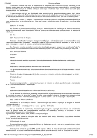 17/08/2020 Ministério da Saúde
https://bvsms.saude.gov.br/bvs/saudelegis/anvisa/2002/rdc0050_21_02_2002.html 73/106
É obrigatório somente nos casos de necessidade de isolamento de substâncias corporais infectantes ou de
bloqueio; nesses casos deve ser dotado de banheiro privativo (com lavatório, chuveiro e vaso sanitário), exceto UTI, e de
ambiente específico com pia e armários estanques para roupa e materiais limpo e sujo anterior ao quarto (não
necessariamente uma antecâmara).
O quarto privativo no EAS tem flexibilidade para, sempre que for requerida proteção coletiva (PC), operar
prontamente como isolamento. Poderá, ainda, atuar como isolamento de substâncias corporais (ISC) e como isolamento
de bloqueio (IB), se instalar-se sistema de abertura de porta por comando de pé ou outro, que evite tocar na maçaneta.
B.1.6 Centros Cirúrgico e Obstétrico e Hemodinâmica O local de acesso dos pacientes (zona de transferência) a
essas unidades deve ser provido de barreira física que impeça a entrada de macas de pacientes e permita a saída
dessas.
B.2 Fluxos de Trabalho
Nas unidades de processamento de roupas, nutrição e dietética e central de esterilização de material, os materiais
devem obrigatoriamente, seguir determinados fluxos e, portanto os ambientes destas unidades devem se adequar às
estes fluxos.
São eles:
B.2.1- Processamento de Roupas:
Recepção →classificação / pesagem →lavagem / centrifugação →seleção (relavagem ou conserto se for o caso)
→secagem / calandragem →passagem / prensagem →seleção para costura (conserto e relavagem ou baixa, se for o
caso) → dobragem → preparo de pacotes→armazenamento e distribuição.
Obs. As quatro primeiras atividades (recebimento, classificação, pesagem, lavagem) são consideradas "sujas" e
portanto devem ser, obrigatoriamente, realizadas em ambientes próprios e exclusivos e com paramentação adequada.
B.2.2- Nutrição e Dietética.
A. Lactário:
Preparo
Preparo de fórmulas lácteas e não lácteas →envase de mamadeiras→esterilização terminal →distribuição.
Limpeza
Recebimento →lavagem (enxaguar, escovar e lavar) de utensílios.
Obs: A atividade de preparo deve estar obrigatoriamente em ambiente distinto ao de recepção e lavagem e requer
paramentação.
Entretanto, deve permitir a passagem direta das mamadeiras entre estes ambientes através de guichê ou similar.
B. Nutrição Enteral
Preparo
Recebimento de prescrições → cozimento e/ou preparo de materiais "in natura" (quando houver) → manipulação
de NE→ envase de recipientes → dispensação.
Limpeza
Recebimento de materiais e insumos→ limpeza e hienização de insumos
Obs: A atividade de manipulação deve estar obrigatoriamente em ambiente distinto ao de limpeza e higenização
de insumos e de preparo de alimentos "in natura" e requer paramentação. Entretanto, deve permitir a passagem direta
dos recipientes entre estes ambientes através de guichê ou similar e entre a sala de manipulação e dispensação.
B.2.3- Central de Material Esterilizado.
Recebimento de roupa limpa / material →descontaminação de material→separação e lavagem de material
→preparo de roupas e
material →esterilização →aeração (quando for o caso) →guarda e distribuição.
Obs: As atividades de recebimento, descontaminação, lavagem e separação de materiais são consideradas
"sujas" e portanto devem ser, obrigatoriamente, realizadas em ambiente(s) próprio(s) e exclusivo(s), e com
paramentação adequada com a colocação dos
seguintes EPIs: avental plástico, botas, óculos e luvas (não cirúrgica).
Entretanto, deve permitir a passagem direta dos materiais entre este(s) ambiente(s) e os demais ambientes
"limpos" através de guichê ou similar.
B.3 Distribuição de água
Os reservatórios destinados à água potável devem ser duplos para permitir o uso de um enquanto o outro estiver
interditado para reparos ou limpeza.
Deve-se prover a rede de água do EAS, quando sujeita a refluxo, de meios de prevenção contra ocorrência de
pressão negativa em ramais que abastecem mangueiras, bacias sanitárias, e outras fontes de contaminação por água.
 