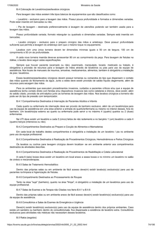 17/08/2020 Ministério da Saúde
https://bvsms.saude.gov.br/bvs/saudelegis/anvisa/2002/rdc0050_21_02_2002.html 74/106
B.4 Colocação de Lavatórios/pias/lavabos cirúrgicos
Para lavagem das mãos existem três tipos básicos de equipamentos que são classificados como:
- Lavatório - exclusivo para a lavagem das mãos. Possui pouca profundidade e formatos e dimensões variadas.
Pode estar inserido em bancadas ou não;
- Pia de lavagem - destinada preferencialmente à lavagem de utensílios podendo ser também usada para a
lavagem das mãos.
Possui profundidade variada, formato retangular ou quadrado e dimensões variadas. Sempre está inserida em
bancadas;
- Lavabo cirúrgico - exclusivo para o preparo cirúrgico das mãos e antebraço. Deve possuir profundidade
suficiente que permita a lavagem do antebraço sem que o mesmo toque no equipamento.
Lavabos com uma única torneira devem ter dimensões mínimas iguais a 50 cm de largura, 100 cm de
comprimento e 50 cm de profundidade.
A cada nova torneira inserida deve-se acrescentar 80 cm ao comprimento da peça. Para lavagem de fistulas na
diálise, o lavabo deve seguir estas especificações.
Sempre que houver paciente (acamado ou não), examinado, manipulado, tocado, medicado ou tratado, é
obrigatória a provisão de recursos para a lavagem de mãos através de lavatórios ou pias para uso da equipe de
assistência. Nos locais de manuseio de insumos, amostras, medicamentos, alimentos, também é obrigatória a instalação
de pias / lavatórios.
Esses lavatórios/pias/lavabos cirúrgicos devem possuir torneiras ou comandos do tipo que dispensem o contato
das mãos quando do fechamento da água. Junto a estes deve existir provisão de sabão líquido degermante, além de
recursos para secagem das mãos.
Para os ambientes que executem procedimentos invasivos, cuidados a pacientes críticos e/ou que a equipe de
assistência tenha contato direto com feridas e/ou dispositivos invasivos tais como cateteres e drenos, deve existir, além
do sabão citado, provisão de anti-séptico junto as torneiras de lavagem das mãos. Nos lavabos cirúrgicos a torneira não
pode ser do tipo de pressão com temporizador.
B.4.1 Compartimentos Destinados à Internação de Pacientes Adultos e Infantis
Cada quarto ou enfermaria de internação deve ser provido de banheiro exclusivo, além de um lavatório/pia para
uso da equipe de assistência em uma área anterior a entrada do quarto/enfermaria ou mesmo no interior desses, fora do
banheiro. Um lavatório/pia externo ao quarto ou enfermaria pode servir a no máximo 4 (quatro) quartos ou 2 (duas)
enfermarias.
Na UTI deve existir um lavatório a cada 5 (cinco) leitos de não isolamento e no berçário 1 (um) lavatório a cada 4
(quatro) berços (intensivos ou não).
B.4.2 Compartimentos Destinados ao Preparo e Cocção de Alimentos e Mamadeiras
Em cada local de trabalho destes compartimentos é obrigatória a instalação de um lavatório / pia no ambiente
para uso da equipe profissional.
B.4.3 Compartimentos Destinados à Realização de Procedimentos Cirúrgicos, Hemodinâmicos e Partos Cirúrgicos
Os lavabos ou cochos para lavagem cirúrgica devem localizar- se em ambiente anterior aos compartimentos
destinados às atividades descritas.
B.4.4 Compartimentos Destinados à Realização de Procedimentos de Reabilitação e Coleta Laboratorial
A cada 6 (seis) boxes deve existir um lavatório em local anexo a esses boxes e no mínimo um lavatório no salão
de cinésio e mecanoterapias.
B.4.5 Salas de Tratamento Hemodialítico
Dentro das próprias salas ou em ambiente de fácil acesso deve(m) existir lavabo(s) exclusivo(s) para uso de
pacientes na limpeza e higienização de fístulas.
B.4.6 Compartimento Destinados ao Processamento de Roupas
Tanto na área "suja" (banheiro), quanto na área "limpa", é obrigatório a instalação de um lavatórios para uso da
equipe profissional.
B.4.7 Salas de Exames e de Terapia não Citadas nos Itens B.4.1 a B.4.6
Dentro das próprias salas ou em ambiente anexo de fácil acesso deve(m) existir lavatório(s) exclusivo(s) para uso
da equipe de assistência.
B.4.8 Consultórios e Salas de Exames de Emergência e Urgência
Deve(m) existir lavatório(s) exclusivo(s) para uso da equipe de assistência dentro dos próprios ambientes. Caso
exista um sanitário ou banheiro dentro do consultório/sala, fica dispensada a existência de lavatório extra. Consultórios
exclusivos para atividades não médicas não necessitam desses lavatórios.
B.5 Ralos (esgotos)
 