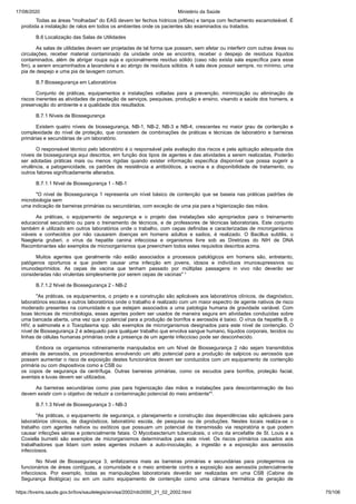 17/08/2020 Ministério da Saúde
https://bvsms.saude.gov.br/bvs/saudelegis/anvisa/2002/rdc0050_21_02_2002.html 75/106
Todas as áreas "molhadas" do EAS devem ter fechos hídricos (sifões) e tampa com fechamento escamoteável. É
proibida a instalação de ralos em todos os ambientes onde os pacientes são examinados ou tratados.
B.6 Localização das Salas de Utilidades
As salas de utilidades devem ser projetadas de tal forma que possam, sem afetar ou interferir com outras áreas ou
circulações, receber material contaminado da unidade onde se encontra, receber o despejo de resíduos líquidos
contaminados, além de abrigar roupa suja e opcionalmente resíduo sólido (caso não exista sala específica para esse
fim), a serem encaminhados a lavanderia e ao abrigo de resíduos sólidos. A sala deve possuir sempre, no mínimo, uma
pia de despejo e uma pia de lavagem comum.
B.7 Biossegurança em Laboratórios
Conjunto de práticas, equipamentos e instalações voltadas para a prevenção, minimização ou eliminação de
riscos inerentes as atividades de prestação de serviços, pesquisas, produção e ensino, visando a saúde dos homens, a
preservação do ambiente e a qualidade dos resultados.
B.7.1 Níveis de Biossegurança
Existem quatro níveis de biossegurança, NB-1, NB-2, NB-3 e NB-4, crescentes no maior grau de contenção e
complexidade do nível de proteção, que consistem de combinações de práticas e técnicas de laboratório e barreiras
primárias e secundárias de um laboratório.
O responsável técnico pelo laboratório é o responsável pela avaliação dos riscos e pela aplicação adequada dos
níveis de biossegurança aqui descritos, em função dos tipos de agentes e das atividades a serem realizadas. Poderão
ser adotadas práticas mais ou menos rígidas quando exister informação específica disponível que possa sugerir a
virulência, a patogenicidade, os padrões de resistência a antibióticos, a vacina e a disponibilidade de tratamento, ou
outros fatores significadamente alterados.
B.7.1.1 Nível de Biossegurança 1 - NB-1
"O nível de Biossegurança 1 representa um nível básico de contenção que se baseia nas práticas padrões de
microbiologia sem
uma indicação de barreiras primárias ou secundárias, com exceção de uma pia para a higienização das mãos.
As práticas, o equipamento de segurança e o projeto das instalações são apropriados para o treinamento
educacional secundário ou para o treinamento de técnicos, e de professores de técnicas laboratoriais. Este conjunto
também é utilizado em outros laboratórios onde o trabalho, com cepas definidas e caracterizadas de microrganismos
viáveis e conhecidos por não causarem doenças em homens adultos e sadios, é realizado. O Bacillus subtilis, o
Naegleria gruberi, o vírus da hepatite canina infecciosa e organismos livre sob as Diretrizes do NIH de DNA
Recombinantes são exemplos de microorganismos que preenchem todos estes requisitos descritos acima.
Muitos agentes que geralmente não estão associados a processos patológicos em homens são, entretanto,
patógenos oportunos e que podem causar uma infecção em jovens, idosos e indivíduos imunosupressivos ou
imunodeprimidos. As cepas de vacina que tenham passado por múltiplas passagens in vivo não deverão ser
consideradas não virulentas simplesmente por serem cepas de vacinas" ¹
B.7.1.2 Nível de Biossegurança 2 - NB-2
"As práticas, os equipamentos, o projeto e a construção são aplicáveis aos laboratórios clínicos, de diagnóstico,
laboratórios escolas e outros laboratórios onde o trabalho é realizado com um maior espectro de agente nativos de risco
moderado presentes na comunidade e que estejam associados a uma patologia humana de gravidade variável. Com
boas técnicas de microbiologia, esses agentes podem ser usados de maneira segura em atividades conduzidas sobre
uma bancada aberta, uma vez que o potencial para a produção de borrifos e aerossóis é baixo. O vírus da hepatite B, o
HIV, a salmonela e o Toxoplasma spp. são exemplos de microrganismos designados para este nível de contenção. O
nível de Biossegurança 2 é adequado para qualquer trabalho que envolva sangue humano, líquidos corporais, tecidos ou
linhas de células humanas primárias onde a presença de um agente infeccioso pode ser desconhecido.
Embora os organismos rotineiramente manipulados em um Nível de Biossegurança 2 não sejam transmitidos
através de aerossóis, os procedimentos envolvendo um alto potencial para a produção de salpicos ou aerossóis que
possam aumentar o risco de exposição destes funcionários devem ser conduzidos com um equipamento de contenção
primária ou com dispositivos como a CSB ou
os copos de segurança da centrífuga. Outras barreiras primárias, como os escudos para borrifos, proteção facial,
aventais e luvas devem ser utilizados.
As barreiras secundárias como pias para higienização das mãos e instalações para descontaminação de lixo
devem existir com o objetivo de reduzir a contaminação potencial do meio ambiente"¹.
B.7.1.3 Nível de Biossegurança 3 - NB-3
"As práticas, o equipamento de segurança, o planejamento e construção das dependências são aplicáveis para
laboratórios clínicos, de diagnósticos, laboratório escola, de pesquisa ou de produções. Nestes locais realiza-se o
trabalho com agentes nativos ou exóticos que possuam um potencial de transmissão via respiratória e que podem
causar infecções sérias e potencialmente fatais. O Mycobascterium tuberculosis, o vírus da encefalite de St. Louis e a
Coxiella burnetii são exemplos de microrganismos determinados para este nível. Os riscos primários causados aos
trabalhadores que lidam com estes agentes incluem a auto-inoculação, a ingestão e a exposição aos aerossóis
infecciosos.
No Nível de Biossegurança 3, enfatizamos mais as barreiras primárias e secundárias para protegermos os
funcionários de áreas contíguas, a comunidade e o meio ambiente contra a exposição aos aerossóis potencialmente
infecciosos. Por exemplo, todas as manipulações laboratoriais deverão ser realizadas em uma CSB (Cabine de
Segurança Biológica) ou em um outro equipamento de contenção como uma câmara hermética de geração de
 