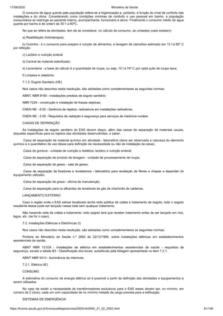 17/08/2020 Ministério da Saúde
https://bvsms.saude.gov.br/bvs/saudelegis/anvisa/2002/rdc0050_21_02_2002.html 81/106
O consumo de água quente pela população refere-se à higienização e, portanto, é função do nível de conforto das
instalações e do clima. Considerando como condições mínimas de conforto o uso pessoal em banho, a população
consumidora se restringe ao paciente interno, acompanhante, funcionário e aluno. Finalmente o consumo médio de água
quente por banho é de ordem de 30 1 a 60ºC.
No que se refere às atividades, tem de se considerar, no cálculo de consumo, as unidades (caso existam):
a) Reabilitação (hidroterapia);
b) Cozinha - é o consumo para preparo e cocção de alimentos, e lavagem de utensílios estimado em 12 l à 60º C
por refeição;
c) Lactário e nutrição enteral
d) Central de material esterilizado;
e) Lavanderia - a base de cálculo é a quantidade de roupa, ou seja, 15 l à 74º C por cada quilo de roupa seca;
f) Limpeza e zeladoria.
7.1.3. Esgoto Sanitário (HE)
Nos casos não descritos nesta resolução, são adotadas como complementares as seguintes normas:
ABNT, NBR 8160 - Instalações prediais de esgoto sanitário;
NBR 7229 - construção e instalação de fossas sépticas;
CNEN NE - 6.05 - Gerência de rejeitos, radioativos em instalações radioativas;
CNEN NE - 3.05 - Requisitos de radiação e segurança para serviços de medicina nuclear.
CAIXAS DE SEPARAÇÃO
As instalações de esgoto sanitário do EAS devem dispor, além das caixas de separação de materiais usuais,
daquelas específicas para os rejeitos das atividades desenvolvidas, a saber:
.Caixa de separação de material químico em atividade - laboratório (deve ser observada a natureza do elemento
químico e o quantitativo de uso desse para definição da necessidade ou não de instalação da caixa);
.Caixa de gordura - unidade de nutrição e dietética, lactário e nutrição enteral;
.Caixa de separação de produto de lavagem - unidade de processamento de roupa;
.Caixa de separação de gesso - sala de gesso;
.Caixa de separação de fixadores e reveladores - laboratório para revelação de filmes e chapas a depender do
equipamento utilizado;
.Caixa de separação de graxa - oficina de manutenção;
.Caixa de separação para os efluentes de lavadores de gás de chaminés de caldeiras.
LANÇAMENTO EXTERNO
Caso a região onde o EAS estiver localizado tenha rede pública de coleta e tratamento de esgoto, todo o esgoto
resultante desse pode ser lançado nessa rede sem qualquer tratamento.
Não havendo rede de coleta e tratamento, todo esgoto terá que receber tratamento antes de ser lançado em rios,
lagos, etc. (se for o caso).
7.2. Instalações Elétricas e Eletrônicas (I)
Nos casos não descritos nesta resolução, são adotadas como complementares as seguintes normas:
Portaria do Ministério da Saúde n.º 2662 de 22/12/1995, sobre instalações elétricas em estabelecimentos
assistenciais de saúde;
ABNT NBR 13.534 - Instalações de elétrica em estabelecimentos assistenciais de saúde - requisitos de
segurança, exceto a tabela B3 - Classificação dos locais, substituída pela listagem apresentada no item 7.2.1;
ABNT NBR 5413 - Iluminância de interiores.
7.2.1. Elétrica (IE)
CONSUMO
A estimativa do consumo de energia elétrica só é possível a partir da definição das atividades e equipamentos a
serem utilizados.
No caso de existir a necessidade de transformadores exclusivos para o EAS esses devem ser, no mínimo, em
número de 2 (dois), cada um com capacidade de no mínimo metade da carga prevista para a edificação.
SISTEMAS DE EMERGÊNCIA
 