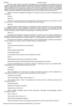 17/08/2020 Ministério da Saúde
https://bvsms.saude.gov.br/bvs/saudelegis/anvisa/2002/rdc0050_21_02_2002.html 82/106
Nos EAS existem diversos equipamentos eletro-eletrônicos de vital importância na sustentação de vida dos
pacientes, quer por ação terapêutica quer pela monitoração de parâmetros fisiológicos.Outro fato a ser considerado diz
respeito à classificação da norma NBR 5410 quanto à fuga de pessoas em situações de emergência, enquadrando
essas instalações como BD 4 (fuga longa e incômoda). Em razão das questões acima descritas, estas instalações
requerem um sistema de alimentação de emergência capaz de fornecer energia elétrica no caso de interrupções por
parte da companhia de distribuição ou quedas superiores a 10% do valor nominal, por um tempo superior a 3s.
A NBR 13.534 divide as instalações de emergência em 3 classes, de acordo com o tempo de restabelecimento da
alimentação.
São elas:
Classe 0.5:
Trata-se de uma fonte capaz de assumir automaticamente o suprimento de energia em no máximo 0,5 s e mantê-
la por no mínimo 1 h. Essa classe destina-se à alimentação de luminárias cirúrgicas.
Classe 15:
Equipamentos eletro-médicos utilizados em procedimentos cirúrgicos, sustentação de vida (p. ex. equipamentos
de ventilação mecânica) e aqueles integrados ao suprimento de gases devem ter sua alimentação chaveada
automaticamente para a fonte de emergência em no máximo 15 s, quando a rede elétrica acusar queda superior a 10%
do valor nominal por um período superior a 3 s devendo garantir o suprimento por 24 horas.
Classe > 15:
Equipamentos eletro-eletrônicos não ligados diretamente a pacientes, como por exemplo, equipamentos de
lavanderia, esterilização de materiais e sistemas de descarte de resíduos, admitem um chaveamento automático ou
manual para a fonte de emergência em um período superior a 15 s, devendo garantir o suprimento por no mínimo 24 h.
Essa mesma norma classifica as instalações quanto ao nível de segurança elétrica e garantia de manutenção de
serviços, dividindo- a em 3 grupos, conforme a atividade realizada no ambiente.São eles:
Grupo 0:
Tipo de equipamento eletromédico: sem parte aplicada.
Grupo 1
Tipo de equipamento eletromédico:
a) parte aplicada externa;
b) parte aplicada a fluídos corporais, porém não aplicada ao coração.
Grupo 2
Tipo de equipamento eletromédico: parte aplicada ao coração.
Adicionalmente equipamentos eletromédicos essenciais à sustentação de vida do paciente.
A seguir é apresentada listagem que substitui a tabela B3 - Classificação dos locais, da norma NBR 13.534 -
Instalações elétricas em estabelecimentos assistenciais de saúde.
- Ambulatório
Enfermagem
-Sala de reidratação (oral e intravenosa): em função da reidratação intravenosa, onde fica estabelecido um
contato elétrico não direto com o coração, através do equipamento: Grupo 1, Classe 15.
Internação de curta duração
-Posto de enfermagem e serviços: Grupo 0, Classe > 15;
-Para as demais: Grupo 1, Classe 15, principalmente se tais salas puderem ser utilizadas para algum tipo de
monitoração eletrônica.
Atendimento imediato
Atendimentos de urgência e emergência:
Urgências (baixo e médio risco):
-Sala de inalação, reidratação, sala para exame indiferenciado, oftalmologia, otorrinolaringologia, ortopedia,
odontológico individual:
Grupo 1, Classe 15;
-Para as demais Grupo 0, Classe > 15.
Urgência (alta complexidade) e emergência:
-Sala de procedimentos invasivos, de emergências (politraumatismo, parada cardíaca): Grupo 2, Classe 0,5;
 