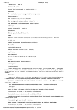 17/08/2020 Ministério da Saúde
https://bvsms.saude.gov.br/bvs/saudelegis/anvisa/2002/rdc0050_21_02_2002.html 84/106
-Demais: Grupo 1, Classe 15.
Centro de parto normal:
-Salas de parto e assistência ao RN: Grupo 0, Classe > 15.
Hemoterapia
-Para as salas de processamento e guarda de hemocomponentes:
Grupo 0, Classe > 15;
-Sala de coleta de sangue: Grupo 1, Classe 15;
-Sala de recuperação de doadores: Grupo 1, Classe 15;
-Sala de transfusão e posto de enfermagem: Grupo 1, Classe 15.
Radioterapia
-Salas de exames: Grupo 1, Classe 15.
Quimioterapia
-Salas de aplicação: Grupo 0, Classe > 15.
Diálise
-Salas para diálise / hemodiálise, recuperação de pacientes e posto de enfermagem: Grupo 1, Classe 15;
Banco de leite
-Salas de processamento, estocagem e distribuição: Grupo 0,
Classe > 15.
Oxigenoterapia hiperbárica
-Salas de terapia e de máquinas: Grupo 1, Classe 15.
- Apoio técnico
Nutrição e dietética
-Despensa de alimentos climatizada: Grupo 0, Classe > 15.
Farmácia
-Área de imunobiológicos: Grupo 0, Classe > 15.
- Apoio logístico
Infra-estrtura predial
-Centrais de gases e vácuo, ar condicionado, sala para grupo gerador, para sub-estação elétrica e para bombas:
Pelo menos uma luminária de cada um desses ambientes deve ser integrada ao sistema de emergência, todos os
alarmes das redes, além das instalações elétricas que acionam os sistemas (bombas, compressores, etc.): Grupo 0,
Classe 15.
Observações:
- Os ambientes do Grupo 2 acima mencionados devem possuir, no mínimo, dois circuitos elétricos independentes
e preferencialmente com luminárias intercaladas e todas essas devem ser interligadas ao sistema de emergência;
- Pelo menos uma luminária de cada um dos ambientes das unidades que possuam Grupo 1 deve ser integrada
ao sistema de emergência;
- Todos os demais ambientes não citados não necessitam estar ligados a um sistema de emergência.
ILUMINAÇÃO
Quanto aos quartos enfermaria da unidade de internação geral- são quatro tipos de iluminação:
- iluminação geral em posição que não incomode o paciente deitado;
- iluminação de cabeceira de leito na parede (arandela) para leitura;
- iluminação de exame no leito com lâmpada fluorescente, que também pode ser obtida através de aparelho ligado
à tomada junto ao leito; e
- iluminação de vigília na parede (a 50 cm do piso).
Quanto ao quarto e área coletiva da Unidade de Internação Intensiva são quatro tipos de iluminação7:
- iluminação geral em posição que não incomode o paciente deitado;
 