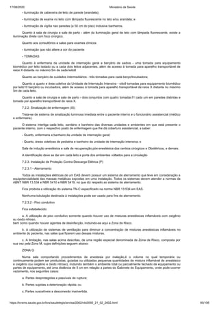 17/08/2020 Ministério da Saúde
https://bvsms.saude.gov.br/bvs/saudelegis/anvisa/2002/rdc0050_21_02_2002.html 85/106
- iluminação de cabeceira de leito de parede (arandela);
- iluminação de exame no leito com lâmpada fluorescente no teto e/ou arandela; e
- iluminação de vigília nas paredes (a 50 cm do piso) inclusive banheiros.
Quanto à sala de cirurgia e sala de parto - além da iluminação geral de teto com lâmpada fluorescente, existe a
iluminação direta com foco cirúrgico.
Quanto aos consultórios e salas para exames clínicos
- iluminação que não altere a cor do paciente
- TOMADAS
Quanto à enfermaria da unidade de internação geral e berçário de sadios - uma tomada para equipamento
biomédico por leito isolado ou a cada dois leitos adjacentes, além de acesso à tomada para aparelho transportável de
raios X distante no máximo 5m de cada leito8
Quanto ao berçário de cuidados intermediários - três tomadas para cada berço/Incubadora;
Quanto a quarto e área coletiva da Unidade de Internação Intensiva - oito9 tomadas para equipamento biomédico
por leito10 berçário ou incubadora, além de acesso à tomada para aparelho transportável de raios X distante no máximo
5m de cada leito.
Quanto a sala de cirurgia e sala de parto - dois conjuntos com quatro tomadas11 cada um em paredes distintas e
tomada por aparelho transportável de raios X.
7.2.2. Sinalização de enfermagem (IS)
Trata-se de sistema de sinalização luminosa imediata entre o paciente interno e o funcionário assistencial (médico
e enfermeira).
O sistema interliga cada leito, sanitário e banheiro das diversas unidades e ambientes em que está presente o
paciente interno, com o respectivo posto de enfermagem que lhe dá cobertura assistencial, a saber:
- Quarto, enfermaria e banheiro da unidade de internação geral;
- Quarto, áreas coletivas de pediatria e banheiro da unidade de internação intensiva; e
Sala de indução anestésica e sala de recuperação pós-anestésica dos centros cirúrgicos e Obstétricos, e demais.
A identificação deve se dar em cada leito e porta dos ambientes voltados para a circulação
7.2.3. Instalação de Proteção Contra Descarga Elétrica (P)
7.2.3.1 - Aterramento
Todos as instalações elétricas de um EAS devem possuir um sistema de aterramento que leve em consideração a
equipotencialidade das massas metálicas expostas em uma instalação. Todos os sistemas devem atender a normas da
ABNT NBR 13.534 e NBR 5410 e NBR 5419, no que diz respeito ao sistema de aterramento.
Fica proibida a utilização do sistema TN-C especificado na norma NBR 13.534 em EAS.
Nenhuma tubulação destinada à instalações pode ser usada para fins de aterramento.
7.2.3.2 - Piso condutivo
Fica estabelecido:
a. A utilização de piso condutivo somente quando houver uso de misturas anestésicas inflamáveis com oxigênio
ou óxido nitroso,
bem como quando houver agentes de desinfecção, incluindo-se aqui a Zona de Risco.
b. A utilização de sistemas de ventilação para diminuir a concentração de misturas anestésicas inflamáveis no
ambiente do paciente, nas salas que fizerem uso dessas misturas.
c. A limitação, nas salas acima descritas, de uma região especial denominada de Zona de Risco, composta por
sua vez pela Zona M, cujas definições seguem abaixo:
ZONA G
Numa sala comportando procedimentos de anestesia por inalação,é o volume no qual temporária ou
continuamente podem ser produzidas, guiadas ou utilizadas pequenas quantidades de mistura inflamável de anestésico
e oxigênio (ou oxigênio e óxido nitroso), incluindo também o ambiente total ou parcialmente fechado de equipamento ou
partes de equipamento, até uma distância de 5 cm em relação a partes do Gabinete do Equipamento, onde pode ocorrer
vazamento, nos seguintes casos:
a. Partes desprotegidas e passíveis de ruptura;
b. Partes sujeitas a deterioração rápida; ou
c. Partes suscetíveis a desconexão inadvertida.
 