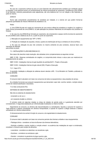 17/08/2020 Ministério da Saúde
https://bvsms.saude.gov.br/bvs/saudelegis/anvisa/2002/rdc0050_21_02_2002.html 86/106
Nota:
No caso de o vazamento verificar-se para um outro Gabinete não suficientemente ventilado (por ventilação natural
ou forçada), e ser possível ocorrer um enriquecimento da mistura proveniente do vazamento, considera-se como ZONA-
G tal Gabinete, incluindo possivelmente suas adjacências, até uma distância de 5 cm em relação a dito Gabinete ou
parte do mesmo.
ZONA M
Numa sala comportando procedimentos de anestesia por inalação, é o volume em que podem formar-se
pequenas quantidades de mistura inflamável de anestésico e ar.
Notas:
a. Uma ZONA M pode ser criada por vazamento de uma mistura inflável de anestésico e oxigênio (ou oxigênio e
óxido nitroso) proveniente de uma ZONA-G, ou pela aplicação de produtos inflamáveis de anti-sepsia e/ou produtos de
limpeza.
b. No caso de uma ZONA-M ser formada por vazamento, ela compreende o espaço vizinho da área de vazamento
de uma ZONA-G até a distância de 25 cm, a partir do ponto de vazamento.
c. Marcação em equipamentos tipo "AP" e "APG".
d. Proibição de instalação de soquetes, chaves, quadros de distribuição de força e similares em Zona de Risco.
e. No caso da utilização de piso não condutivo no mesmo ambiente de piso condutivo, deve-se fazer uma
marcação de distinção
para ambos os pisos.
7.3 - INSTALAÇÕES FLUÍDO-MECÂNICAS (F)
Nos casos não descritos nesta resolução, são adotadas como complementares as seguintes normas:
NBR 12.188 - Sistemas centralizados de oxigênio, ar comprimido,óxido nitroso e vácuo para uso medicinal em
estabelecimento de saúde;
NBR 13.932 - Instalações internas de gás liquefeito de petróleo(GLP) - Projeto e Execução;
NBR 13.933 - Instalações Internas de gás natural (GN) -Projeto e Execução.
7.3.1. Vapor (FV)
A aquisição, instalação e utilização de caldeiras devem atender a NR - 13 do Ministério do Trabalho, publicada no
DOU de 26/04/96.
CONSUMO
O consumo total é calculado com base nos consumos de todos os equipamentos e das pressões de serviço.
As unidades funcionais que possuem equipamentos que demandam vapor são: cozinha, lactário, nutrição enteral,
central de material esterilizado e lavanderia.
7.3.2.Gás combustível (FG)
SISTEMAS DE ABASTECIMENTO
São dois os sistemas de abastecimento:
- encanado ou de rua; e
- em recipiente (butijão ou cilindro).
O primeiro existe em algumas cidades ou áreas de cidades de grande porte e é geralmente atendido por
concessionária. O segundoé abastecido por cilindros/butijão localizados no interior do EAS.
Dependendo do consumo, os cilindros são descentralizados ou centralizados. Quando o consumo for superior a
1kg/h adota-se o sistema centralizado em cilindros transportáveis, e quando for superior a 30kg/h adota-se o sistema
centralizado em cilindros estacionários.
O dimensionamento da central é função do consumo e da regularidade do abastecimento.
CONSUMO
O consumo total é calculado com base nos consumos parciais das diversas unidades e seus equipamentos:
- Patologia clínica - considerar os bicos de Bunsen dos diversos laboratórios;
- Nutrição e dietética; cozinha, lactário e nutrição enteral - na ausência das instalações de vapor e condensado,
considerar o consumo para cocção de alimentos;
- Lavanderia - considerar as calandras e as secadoras a gás;
- Autoclave - considerar as autoclaves a gás;
- Gerador - considerar os geradores da água quente a gás;
 