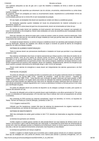 17/08/2020 Ministério da Saúde
https://bvsms.saude.gov.br/bvs/saudelegis/anvisa/2002/rdc0050_21_02_2002.html 88/106
com materiais adequados ao tipo de gás com o qual irão trabalhar e instalados de forma a resistir às pressões
específicas.
As tubulações não aparentes que atravessam vias de veículos, arruamentos, estacionamentos ou outras áreas
sujeitas a cargas
de superfície, devem ser protegidas por dutos ou encamisamento tubular, respeitando-se a profundidade mínima de
1,20m. Nos demais
a profundidade pode ser de no mínimo 80 cm sem necessidade de proteção.
Em seu trajeto, as tubulações não devem ser expostas ao contato com óleos ou substâncias graxas.
As tubulações aparentes quando instaladas em locais de armazenamento de material combustível ou em
lavanderias, preparo de
alimentos e refeitório ou outras áreas de igual risco de aquecimento, devem ser encamisadas por tubos de aço.
As válvulas de seção devem ser instaladas em local acessível, sem barreiras que impeçam sua operação em
casos de manutenção ou de emergência. Devem estar sinalizadas com aviso de advertência para manipulação somente
por pessoal autorizado.
Deve ser colocada uma válvula de seção após a saída da central e antes do primeiro ramal de distribuição. Cada
ramal secundário da rede deve ter uma válvula de seção instalada de modo que permita isolar esse ramal, não afetando
o suprimento dos outros conjuntos.
A unidade de terapia intensiva, os centros cirúrgicos e obstétricos devem ser atendidos pela tubulação principal da
rede de distribuição, devendo ser instalada uma válvula de seção à montante do painel de alarme de emergência
específico de cada uma dessas unidades.
SISTEMAS DE ALARMES E MONITORIZAÇÃO:
Todos os alarmes devem ser precisamente identificados e instalados em locais que permitam a sua observação
constante e total.
Nos sistemas centralizados deve haver um alarme operacional que indique quando a rede deixa de receber de um
suprimento primário, tanto de uma bateria de cilindros quanto de tanque, e passa a receber de um suprimento
secundário ou de um suprimento reserva. Esse alarme deve ser sonoro e visual, sendo que este último só pode ser
apagado com o restabelecimento do suprimento primário. Nos centros cirúrgicos, obstétricos, de terapia intensiva e onde
tenham equipamentos de suporte à vida instalados, devem ser instalados, obrigatoriamente, alarmes de emergência que
atuem quando a pressão manométrica de distribuição atingir o valor mínimo de operação.
Devem existir alarmes de emergência e esses devem ser independentes dos alarmes operacionais e de fácil
identificação.
POSTOS DE UTILIZAÇÃO
Os postos de utilização e as conexões de todos os acessórios para uso de gases medicinais devem ser instalados
conforme prescrito nas normas NBR 13730 - aparelho de anestesia - seção de fluxo contínuo - requisitos de
desempenho e projeto; NBR 13164 - Tubos flexíveis para condução de gases medicinais sob baixa pressão; e NBR
11906 - Conexões roscadas e de engate rápido para postos de utilização dos sistemas centralizados de gases de uso
medicinal sob baixa pressão que determina que cada ponto de utilização de gases medicinais deve ser equipado com
uma válvula autovedante, e rotulado legivelmente com o nome ou abreviatura e símbolo ou fórmula química e com cores
para identificação de gases.
Os postos de utilização devem ser providos de dispositivo (s) de vedação e proteção na saída, para quando os
mesmos não estiverem em uso.
Os postos de utilização junto ao leito do paciente devem estar localizados a uma altura aproximada de 1,5m acima
do piso, ou embutidos em caixa apropriada, a fim de evitar dano físico à válvula, bem como ao equipamento de controle
e acessórios.
Nos ambientes do EAS supridos por sistemas centralizados, devem ser atendidos, no mínimo, os requisitos da
Tabela - Número de Postos por Local de Utilização, constantes no item 7.4.
7.3.3.1.Oxigênio medicinal (FO)
Utilizado para fins terapêuticos, existem três tipos de sistemas de abastecimento de oxigênio medicinal: por
cilindros transportáveis, por centrais de reservação e por usinas concentradoras.
SISTEMAS DE ABASTECIMENTO
Além das orientações de caráter geral contidas no item 7.3.3, deverão ser observadas as seguintes orientações
específicas:
a) Centrais de suprimento com cilindros:
Contêm oxigênio no estado gasoso mantido em alta pressão.Devem ser duas baterias de cilindros sendo um de
reserva, que fornecem o gás à rede de distribuição sem interrupção. A capacidade da central deve ser dimensionada de
acordo com o fator de utilização previsto e a freqüência do fornecimento, sendo no mínimo igual ao consumo normal de
dois dias, a não ser nos casos de fornecimento comprovado mais freqüente ou mais dilatado.
b) Centrais de suprimento com tanque criogênico:
Contêm o oxigênio no estado líquido que é convertido para o estado gasoso através de um sistema vaporizador.
Esse tipo de instalação tem uma central de cilindros como reserva para atender a possíveis emergências, com um
 