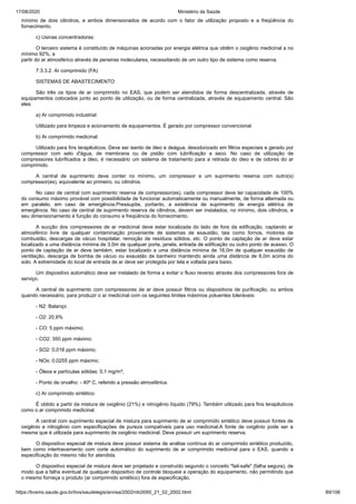 17/08/2020 Ministério da Saúde
https://bvsms.saude.gov.br/bvs/saudelegis/anvisa/2002/rdc0050_21_02_2002.html 89/106
mínimo de dois cilindros, e ambos dimensionados de acordo com o fator de utilização proposto e a freqüência do
fornecimento.
c) Usinas concentradoras:
O terceiro sistema é constituído de máquinas acionadas por energia elétrica que obtêm o oxigênio medicinal a no
mínimo 92%, a
partir do ar atmosférico através de peneiras moleculares, necessitando de um outro tipo de sistema como reserva.
7.3.3.2. Ar comprimido (FA)
SISTEMAS DE ABASTECIMENTO
São três os tipos de ar comprimido no EAS, que podem ser atendidos de forma descentralizada, através de
equipamentos colocados junto ao ponto de utilização, ou de forma centralizada, através de equipamento central. São
eles:
a) Ar comprimido industrial:
Utilizado para limpeza e acionamento de equipamentos. É gerado por compressor convencional.
b) Ar comprimido medicinal:
Utilizado para fins terapêuticos. Deve ser isento de óleo e deágua, desodorizado em filtros especiais e gerado por
compressor com selo d'água, de membrana ou de pistão com lubrificação a seco. No caso de utilização de
compressores lubrificados a óleo, é necessário um sistema de tratamento para a retirada do óleo e de odores do ar
comprimido.
A central de suprimento deve conter no mínimo, um compressor e um suprimento reserva com outro(s)
compressor(es), equivalente ao primeiro, ou cilindros.
No caso de central com suprimento reserva de compressor(es), cada compressor deve ter capacidade de 100%
do consumo máximo provável com possibilidade de funcionar automaticamente ou manualmente, de forma alternada ou
em paralelo, em caso de emergência.Pressupõe, portanto, a existência de suprimento de energia elétrica de
emergência. No caso de central de suprimento reserva de cilindros, devem ser instalados, no mínimo, dois cilindros, e
seu dimensionamento é função do consumo e freqüência do fornecimento.
A sucção dos compressores de ar medicinal deve estar localizada do lado de fora da edificação, captando ar
atmosférico livre de qualquer contaminação proveniente de sistemas de exaustão, tais como fornos, motores de
combustão, descargas de vácuo hospitalar, remoção de resíduos sólidos, etc. O ponto de captação de ar deve estar
localizado a uma distância mínima de 3,0m de qualquer porta, janela, entrada de edificação ou outro ponto de acesso. O
ponto de captação de ar deve também, estar localizado a uma distância mínima de 16,0m de qualquer exaustão de
ventilação, descarga de bomba de vácuo ou exaustão de banheiro mantendo ainda uma distância de 6,0m acima do
solo. A extremidade do local de entrada de ar deve ser protegida por tela e voltada para baixo.
Um dispositivo automático deve ser instalado de forma a evitar o fluxo reverso através dos compressores fora de
serviço.
A central de suprimento com compressores de ar deve possuir filtros ou dispositivos de purificação, ou ambos
quando necessário, para produzir o ar medicinal com os seguintes limites máximos poluentes toleráveis:
- N2: Balanço
- O2: 20,9%
- CO: 5 ppm máximo;
- CO2: 350 ppm máximo;
- SO2: 0,016 ppm máximo;
- NOx: 0,0255 ppm máximo;
- Óleos e partículas sólidas: 0,1 mg/m³;
- Ponto de orvalho: - 40º C, referido a pressão atmosférica.
c) Ar comprimido sintético:
É obtido a partir da mistura de oxigênio (21%) e nitrogênio líquido (79%). Também utilizado para fins terapêuticos
como o ar comprimido medicinal.
A central com suprimento especial de mistura para suprimento de ar comprimido sintético deve possuir fontes de
oxigênio e nitrogênio com especificações de pureza compatíveis para uso medicinal.A fonte de oxigênio pode ser a
mesma que é utilizada para suprimento de oxigênio medicinal. Deve possuir um suprimento reserva.
O dispositivo especial de mistura deve possuir sistema de análise contínua do ar comprimido sintético produzido,
bem como intertravamento com corte automático do suprimento de ar comprimido medicinal para o EAS, quando a
especificação do mesmo não for atendida.
O dispositivo especial de mistura deve ser projetado e construído segundo o conceito "fail-safe" (falha segura), de
modo que a falha eventual de qualquer dispositivo de controle bloqueie a operação do equipamento, não permitindo que
o mesmo forneça o produto (ar comprimido sintético) fora de especificação.
 