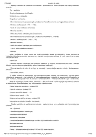 17/08/2020 Ministério da Saúde
https://bvsms.saude.gov.br/bvs/saudelegis/anvisa/2002/rdc0050_21_02_2002.html 9/106
- Relação quantitativa e qualitativa dos materiais e equipamentos a serem utilizados nos diversos sistemas,
contendo:
Tipo e qualidade;
Características para sua identificação;
Unidade de comercialização;
Respectivas quantidades;
- Elementos necessários para aprovação junto à companhia de fornecimento de energia elétrica, contendo:
. Plantas e detalhes (escala ≥ 100 e ≥ 1:25);
. Tabela de carga instalada e demandada;
- Memorial descritivo;
- Outros documentos solicitados pela concessionária;
- Elementos necessários para aprovação junto à companhia telefônica, contendo:
- Plantas e detalhes (escala≥ 1:100 e ≥ 1:25);
- Memorial descritivo;
- Outros documentos solicitados pela concessionária.
1.2.3.2.1. Hidráulica e Fluído-Mecânica
A. Escopo
Após a provação do projeto básico pelo órgão competente, deverá ser elaborado o projeto executivo de
instalações hidráulicas e especiais, atentando para o projeto executivo de arquitetura, de modo a permitir a completa
execução das obras.
B. Produtos
- Memorial descritivo e explicativo das instalações hidráulicas ou especiais, indicando fórmulas, dados e métodos
utilizados nos dimensionamentos e cálculos (volume, capacidade, vazão, etc.);
- Memorial descritivo da ordem de serviço a ser executado e recomendações quanto a método e técnicas a serem
utilizadas;
- Documentos gráficos:
As plantas poderão ser apresentadas, agrupando-se os diversos sistemas, de acordo com o seguinte critério:
instalações de água quente e fria, instalações de esgoto e águas pluviais, instalações de gás combustível, instalações de
gases medicinais, instalações de redes de proteção e combate a incêndio e instalações da rede de vapor e condensado;
Planta de implantação geral do edifício, em escala ≥ 1:200,desenvolvida a partir do projeto arquitetônico, contendo
as redes públicas existentes de água, gás, esgoto sanitário e águas pluviais;
Plantas baixas dos pavimentos - escala ≥ 1:50;
Planta de cobertura - escala ≥ 1:50;
Esquema isométrico - escala ≥ 1:25;
Detalhes gerais - escala ≥ 1:25;
Detalhes de reservatórios de água - escala ≥ 1:50;
Legenda das simbologias adotadas - sem escala;
- Relação quantitativa e qualitativa dos materiais e equipamentos a serem utilizados nos diversos sistemas,
contendo:
Tipo e qualidade;
Características para sua identificação;
Unidade de comercialização;
Respectivas quantidades;
- Elementos necessários para aprovação junto ao Corpo de Bombeiros contendo:
Memoriais descritivos;
Memoriais de cálculo;
Plantas e detalhes do sistema (escala ≥ 1:100 e ≥ 1:25, respectivamente);
 