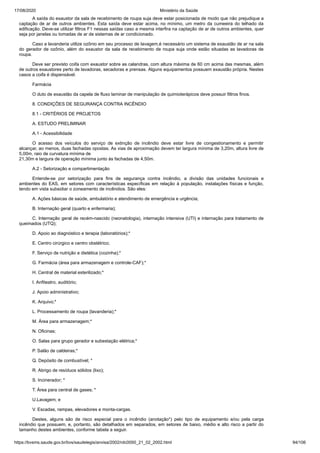 17/08/2020 Ministério da Saúde
https://bvsms.saude.gov.br/bvs/saudelegis/anvisa/2002/rdc0050_21_02_2002.html 94/106
A saída do exaustor da sala de recebimento de roupa suja deve estar posicionada de modo que não prejudique a
captação de ar de outros ambientes. Esta saída deve estar acima, no mínimo, um metro da cumeeira do telhado da
edificação. Deve-se utilizar filtros F1 nessas saídas caso a mesma interfira na captação de ar de outros ambientes, quer
seja por janelas ou tomadas de ar de sistemas de ar condicionado.
Caso a lavanderia utilize ozônio em seu processo de lavagem,é necessário um sistema de exaustão de ar na sala
do gerador de ozônio, além do exaustor da sala de recebimento de roupa suja onde estão situadas as lavadoras de
roupa.
Deve ser previsto coifa com exaustor sobre as calandras, com altura máxima de 60 cm acima das mesmas, além
de outros exaustores perto de lavadoras, secadoras e prensas. Alguns equipamentos possuem exaustão própria. Nestes
casos a coifa é dispensável.
Farmácia
O duto de exaustão da capela de fluxo laminar de manipulação de quimioterápicos deve possuir filtros finos.
8. CONDIÇÕES DE SEGURANÇA CONTRA INCÊNDIO
8.1 - CRITÉRIOS DE PROJETOS
A. ESTUDO PRELIMINAR
A.1 - Acessibilidade
O acesso dos veículos do serviço de extinção de incêndio deve estar livre de congestionamento e permitir
alcançar, ao menos, duas fachadas opostas. As vias de aproximação devem ter largura mínima de 3,20m, altura livre de
5,00m, raio de curvatura mínima de
21,30m e largura de operação mínima junto às fachadas de 4,50m.
A.2 - Setorização e compartimentação
Entende-se por setorização para fins de segurança contra incêndio, a divisão das unidades funcionais e
ambientes do EAS, em setores com características específicas em relação à população, instalações físicas e função,
tendo em vista subsidiar o zoneamento de incêndios. São eles:
A. Ações básicas de saúde, ambulatório e atendimento de emergência e urgência;
B. Internação geral (quarto e enfermaria);
C. Internação geral de recém-nascido (neonatologia), internação intensiva (UTI) e internação para tratamento de
queimados (UTQ);
D. Apoio ao diagnóstico e terapia (laboratórios);*
E. Centro cirúrgico e centro obstétrico;
F. Serviço de nutrição e dietética (cozinha);*
G. Farmácia (área para armazenagem e controle-CAF);*
H. Central de material esterilizado;*
I. Anfiteatro, auditório;
J. Apoio administrativo;
K. Arquivo;*
L. Processamento de roupa (lavanderia);*
M. Área para armazenagem;*
N. Oficinas;
O. Salas para grupo gerador e subestação elétrica;*
P. Salão de caldeiras;*
Q. Depósito de combustível; *
R. Abrigo de resíduos sólidos (lixo);
S. Incinerador; *
T. Área para central de gases; *
U.Lavagem; e
V. Escadas, rampas, elevadores e monta-cargas.
Destes, alguns são de risco especial para o incêndio (anotação*) pelo tipo de equipamento e/ou pela carga
incêndio que possuem, e, portanto, são detalhados em separados, em setores de baixo, médio e alto risco a partir do
tamanho destes ambientes, conforme tabela a seguir.
 