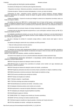 17/08/2020 Ministério da Saúde
https://bvsms.saude.gov.br/bvs/saudelegis/anvisa/2002/rdc0050_21_02_2002.html 97/106
D. INSTALAÇÕES DE PROTEÇÃO CONTRA INCÊNDIO
Os sistemas de detecção são constituídos pelos seguintes elementos:
1-Dispositivos de entrada - Detectores automáticos, acionadores automáticos e acionadores manuais;
2-Centrais de alarme - Painéis de controle individualizados, no mínimo, por setor de incêndio;
3-Dispositivos de saída - Indicadores sonoros, indicadores visuais, painéis repetidores, discagem telefônica
automática, desativadores de instalações, válvulas de disparo de agentes extintores, fechamento de portas CORTA-
FOGO e monitores;
4-Rede de interligação - Conjunto de circuitos que interligam a central com os dispositivos de entrada, saída e as
fontes de energia do sistema.
As centrais de alarme (ver NBR 9441) e controle devem ficar em locais de fácil acesso e permanentemente
vigiadas. A instalação de detectores se faz por zonas coincidentes com cada setor de incêndio. Assim, as características
do fogo que pode ser produzido no setor e a atividade que lá se desenvolve, determinam o tipo adequado de detector a
especificar.
Os detectores podem ser pontuais, lineares, de fumaça, temperatura, de chama ou eletroquímicos.
A extinção pode ser feita pelos seguintes equipamentos ou suas combinações: extintores móveis (ver NB 142) e
hidrantes de parede (ver NB 24).
As instalações automáticas de extinção, por sua vez, têm como missão o combate em uma área determinada de
um incêndio, isso mediante a descarga de agentes extintores. Essas instalações são usadas em zonas de alto risco e
cujo conteúdo seja de grande valor.
Se para a descarga de combate for necessária energia elétrica o sistema deverá estar ligado à rede de
emergência.
Os sistemas de detecção e alarme têm de ser utilizados nos EAS que tenham:
1 - Mais de 3 (três) pavimentos incluindo subsolo;e
2 - Uma área construída maior que 2.000 m2
Os detectores de fumaça serão obrigatoriamente utilizados nos quartos e enfermarias de geriatria, psiquiatria e
pediatria. As outras zonas de internação disporão de detectores de fumaça no interior de locais onde não seja previsível
a permanência constante de
pessoas. Locais esses como depósitos, vestiários, escritórios, despensas, et.
Os locais de risco especial, por sua vez, possuirão detectores adequados à classe previsível do fogo.
E- NORMATIZAÇÃO BRASILEIRA REFERENTE À SEGURANÇA CONTRA INCÊNDIO EM EDIFICAÇÕES
URBANAS A SEREM OBSERVADAS.
NBR 9441-Execução de sistemas de detecção e alarme de incêndio;
NBR 8674-Execução de sistemas fixos automáticos de proteção contra incêndio com água nebulizada para
transformadores e reatores de potência;
NBR 9441-Execução de sistemas de detecção e alarme de incêndio - procedimento;
NBR 5627-Exigências particulares das obras de concreto armado e protendido em relação a resistência ao fogo;
NBR 5828-Componentes construtivos estruturais. Determinação da resistência ao fogo;
NBR 6125-Chuveiros automáticos para extinção de incêndio;
NBR 9077-Saídas de emergência em edifícios;
NBR 11785-Barra antipânico - especificação;
NBR 11742-Porta corta-fogo para saídas de emergência;
NBR 7532-Identificadores de extintores de incêndio - dimensões e cores;
NB 24-Instalações hidráulicas prediais contra incêndio sob comando;
NB 98-Armazenamento e manuseio de líquidos inflamáveis e combustíveis;
NB 107-Instalações para utilização de gases liqüefeitos de petróleo;
EB 46-Identificação de gases em cilindros;
EB 152/MB 267/NB 1135 - Proteção contra incêndio por chuveiros automáticos;
GB 920/EB 132-Porta corta-fogo de madeira revestida de metal;
MB 1192-Determinação de resistência ao fogo de paredes e divisórias sem função estrutural; e
MB 478-Tinta retardante de incêndio - verificação das características.
 