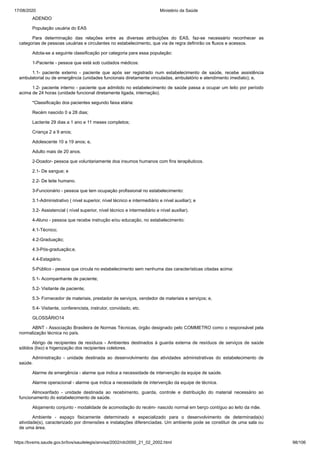 17/08/2020 Ministério da Saúde
https://bvsms.saude.gov.br/bvs/saudelegis/anvisa/2002/rdc0050_21_02_2002.html 98/106
ADENDO
População usuária do EAS
Para determinação das relações entre as diversas atribuições do EAS, faz-se necessário reconhecer as
categorias de pessoas usuárias e circulantes no estabelecimento, que via de regra definirão os fluxos e acessos.
Adota-se a seguinte classificação por categoria para essa população:
1-Paciente - pessoa que está sob cuidados médicos:
1.1- paciente externo - paciente que após ser registrado num estabelecimento de saúde, recebe assistência
ambulatorial ou de emergência (unidades funcionais diretamente vinculadas, ambulatório e atendimento imediato); e,
1.2- paciente interno - paciente que admitido no estabelecimento de saúde passa a ocupar um leito por período
acima de 24 horas (unidade funcional diretamente ligada, internação).
*Classificação dos pacientes segundo faixa etária:
Recém nascido 0 a 28 dias;
Lactente 29 dias a 1 ano e 11 meses completos;
Criança 2 a 9 anos;
Adolescente 10 a 19 anos; e,
Adulto mais de 20 anos.
2-Doador- pessoa que voluntariamente doa insumos humanos com fins terapêuticos.
2.1- De sangue; e
2.2- De leite humano.
3-Funcionário - pessoa que tem ocupação profissional no estabelecimento:
3.1-Administrativo ( nível superior, nível técnico e intermediário e nível auxiliar); e
3.2- Assistencial ( nível superior, nível técnico e intermediário e nível auxiliar).
4-Aluno - pessoa que recebe instrução e/ou educação, no estabelecimento:
4.1-Técnico;
4.2-Graduação;
4.3-Pós-graduação;e,
4.4-Estagiário.
5-Público - pessoa que circula no estabelecimento sem nenhuma das características citadas acima:
5.1- Acompanhante de paciente;
5.2- Visitante de paciente;
5.3- Fornecedor de materiais, prestador de serviços, vendedor de materiais e serviços; e,
5.4- Visitante, conferencista, instrutor, convidado, etc.
GLOSSÁRIO14
ABNT - Associação Brasileira de Normas Técnicas, órgão designado pelo COMMETRO como o responsável pela
normalização técnica no país.
Abrigo de recipientes de resíduos - Ambientes destinados à guarda externa de resíduos de serviços de saúde
sólidos (lixo) e higenização dos recipientes coletores.
Administração - unidade destinada ao desenvolvimento das atividades administrativas do estabelecimento de
saúde.
Alarme de emergência - alarme que indica a necessidade de intervenção da equipe de saúde.
Alarme operacional - alarme que indica a necessidade de intervenção da equipe de técnica.
Almoxarifado - unidade destinada ao recebimento, guarda, controle e distribuição do material necessário ao
funcionamento do estabelecimento de saúde.
Alojamento conjunto - modalidade de acomodação do recém- nascido normal em berço contíguo ao leito da mãe.
Ambiente - espaço fisicamente determinado e especializado para o desenvolvimento de determinada(s)
atividade(s), caracterizado por dimensões e instalações diferenciadas. Um ambiente pode se constituir de uma sala ou
de uma área.
 