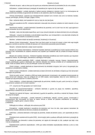 17/08/2020 Ministério da Saúde
https://bvsms.saude.gov.br/bvs/saudelegis/anvisa/2002/rdc0050_21_02_2002.html 99/106
Ambiente de apoio - sala ou área que dá suporte aos ambientes destinados às atividades fins de uma unidade.
Ambulatório - unidade destinada à prestação de assistência em regime de não internação.
Anatomia patológica - unidade destinada a realizar exames citológicos e estudos macro e ou microscópicos de
peças anatômicas retiradas cirurgicamente de doentes ou de cadáveres, para fins de diagnóstico.
Animais sinantrópticos - espécies que indesejavelmente coabitam com o homem, tais como os roedores, baratas,
moscas, pernilongos, pombos, formigas, pulgas e outros.
Área - ambiente aberto, sem paredes em uma ou mais de uma das faces.
Área para assistência de RN - ambiente destinado à execução dos primeiros cuidados do recém-nascido e à sua
identificação.
Atendimento imediato - unidade destinada à assistência de pacientes, com ou sem risco de vida, cujos agravos à
saúde necessitam de pronto atendimento.
Atividade - cada uma das ações específicas, que no seu conjunto atendem ao desenvolvimento de uma atribuição.
Atribuição - conjunto de atividades e sub-atividades específicas, que correspondem a uma descrição sinóptica da
organização técnica do trabalho na assistência à saúde.
Banheiro - ambiente dotado de bacia(s) sanitária(s), lavatório(s) e chuveiro(s).
Barreira (contra contaminação) - bloqueio físico que deve existir nos locais de acesso a área onde seja exigida
assepsia e somente se permita a entrada de pessoas com indumentária apropriada (paramentação).
Berçário - ambiente destinado a alojar recém-nascidos.
Berçário de cuidados intermediários - Ambiente hospitalar destinado à assistência ao recém-nascido enfermo e/ou
prematuro sem necessidade de cuidados intensivos e/ou aqueles que receberam alta da unidade de terapia intensiva
neonatal.
Berçário de cuidados intensivos - Ambiente hospitalar destinadoà assistência aos recém-nascidos que requeiram
assistência médica, de enfermagem, laboratorial e radiológica ininterruptas.
Central de material esterilizado (CME) - unidade destinada à recepção, expurgo, limpeza, descontaminação,
preparo, esterilização, guarda e distribuição dos materiais utilizados nas diversas unidades de um estabelecimento de
saúde. Pode se localizar dentro ou fora da edificação usuária dos materiais.
Centro cirúrgico - unidade destinada ao desenvolvimento de atividades cirúrgicas, bem como à recuperação pós-
anestésica e pósoperatória imediata.
Centro cirúrgico ambulatorial - unidade destinada ao desenvolvimento de atividades cirúrgicas que não demandam
internação dos pacientes.
Centro de parto normal - unidade ou EAS que presta atendimento humanizado e de qualidade exclusivamente ao
parto normal sem distócias. Caso se configure em um EAS isolado, extra-hospitalar, deve ter como referência um
hospital que seja alcançável em no máximo uma hora.
Centro obstétrico - unidade destinada a higienização da parturiente, trabalho de parto, parto (normal ou cirúrgico)
e os primeiros cuidados com os recém-nascidos.
CTI - conjunto de UTIs agrupadas num mesmo local.
Depósito de equipamentos/materiais - ambiente destinado à guarda de peças de mobiliário, aparelhos,
equipamentos e acessórios de uso eventual.
Depósito de material de limpeza - sala destinado à guarda de aparelhos, utensílios e material de limpeza, dotado
de tanque de lavagem.
Documentação e informação - unidade destinada à identificação, seleção, controle, guarda, conservação e
processamento das informações de todos os dados clínicos e sociais de paciente ambulatorial ou internado.
Compreende o registro geral, o arquivo médico
e estatística.
Edificação de multiuso - edificação não exclusiva para EAS.
Emergência - unidade destinada à assistência de pacientes com risco de vida, cujos agravos necessitam de
atendimento imediato utilizando-se técnicas complexas de assistência.
Enfermaria - ambiente destinado à internação de pacientes, dotado de banheiro anexo, com capacidade de três a
seis leitos.
Estabelecimento assistencial de saúde (EAS) - denominação dada a qualquer edificação destinada à prestação de
assistência à
saúde à população, que demande o acesso de pacientes, em regime de internação ou não, qualquer que seja o seu
nível de complexidade.
Estabelecimento autônomo especializado - EAS que realiza atividades especializadas relativas a uma ou mais
unidades funcionais.
 