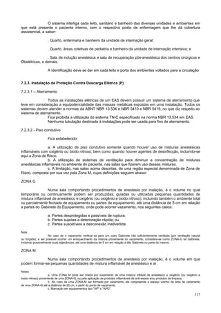 117
O sistema interliga cada leito, sanitário e banheiro das diversas unidades e ambientes em
que está presente o paciente interno, com o respectivo posto de enfermagem que lhe dá cobertura
assistencial, a saber:
. Quarto, enfermaria e banheiro da unidade de internação geral;
. Quarto, áreas coletivas de pediatria e banheiro da unidade de internação intensiva; e
. Sala de indução anestésica e sala de recuperação pós-anestésica dos centros cirúrgicos e
Obstétricos, e demais.
A identificação deve se dar em cada leito e porta dos ambientes voltados para a circulação
7.2.3. Instalação de Proteção Contra Descarga Elétrica (P)
7.2.3.1 – Aterramento
Todos as instalações elétricas de um EAS devem possuir um sistema de aterramento que
leve em consideração a equipotencialidade das massas metálicas expostas em uma instalação. Todos os
sistemas devem atender a normas da ABNT NBR 13.534 e NBR 5410 e NBR 5419, no que diz respeito ao
sistema de aterramento.
Fica proibida a utilização do sistema TN-C especificado na norma NBR 13.534 em EAS.
Nenhuma tubulação destinada à instalações pode ser usada para fins de aterramento.
7.2.3.2 - Piso condutivo
Fica estabelecido:
a. A utilização de piso condutivo somente quando houver uso de misturas anestésicas
inflamáveis com oxigênio ou óxido nitroso, bem como quando houver agentes de desinfecção, incluindo-se
aqui a Zona de Risco.
b. A utilização de sistemas de ventilação para diminuir a concentração de misturas
anestésicas inflamáveis no ambiente do paciente, nas salas que fizerem uso dessas misturas.
c. A limitação, nas salas acima descritas, de uma região especial denominada de Zona de
Risco, composta por sua vez pela Zona M, cujas definições seguem abaixo:
ZONA G
Numa sala comportando procedimentos de anestesia por inalação, é o volume no qual
temporária ou continuamente podem ser produzidas, guiadas ou utilizadas pequenas quantidades de
mistura inflamável de anestésico e oxigênio (ou oxigênio e óxido nitroso), incluindo também o ambiente total
ou parcialmente fechado de equipamento ou partes de equipamento, até uma distância de 5 cm em relação
a partes do Gabinete do Equipamento, onde pode ocorrer vazamento, nos seguintes casos:
a. Partes desprotegidas e passíveis de ruptura;
b. Partes sujeitas a deterioração rápida; ou
c. Partes suscetíveis a desconexão inadvertida.
Nota:
No caso de o vazamento verificar-se para um outro Gabinete não suficientemente ventilado (por ventilação natural
ou forçada), e ser possível ocorrer um enriquecimento da mistura proveniente do vazamento, considera-se como ZONA-G tal Gabinete,
incluindo possivelmente suas adjacências, até uma distância de 5 cm em relação a dito Gabinete ou parte do mesmo.
ZONA M
Numa sala comportando procedimentos de anestesia por inalação, é o volume em que
podem formar-se pequenas quantidades de mistura inflamável de anestésico e ar.
Notas:
a. Uma ZONA M pode ser criada por vazamento de uma mistura inflável de anestésico e oxigênio (ou oxigênio e
óxido nitroso) proveniente de uma ZONA-G, ou pela aplicação de produtos inflamáveis de anti-sepsia e/ou produtos de limpeza.
b. No caso de uma ZONA-M ser formada por vazamento, ela compreende o espaço vizinho da área de vazamento
de uma ZONA-G até a distância de 25 cm, a partir do ponto de vazamento.
c. Marcação em equipamentos tipo "AP" e "APG".
 