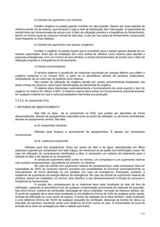 121
a) Centrais de suprimento com cilindros:
Contêm oxigênio no estado gasoso mantido em alta pressão. Devem ser duas baterias de
cilindros sendo um de reserva, que fornecem o gás à rede de distribuição sem interrupção. A capacidade da
central deve ser dimensionada de acordo com o fator de utilização previsto e a freqüência do fornecimento,
sendo no mínimo igual ao consumo normal de dois dias, a não ser nos casos de fornecimento comprovado
mais freqüente ou mais dilatado.
b) Centrais de suprimento com tanque criogênico:
Contêm o oxigênio no estado líquido que é convertido para o estado gasoso através de um
sistema vaporizador. Esse tipo de instalação tem uma central de cilindros como reserva para atender a
possíveis emergências, com um mínimo de dois cilindros, e ambos dimensionados de acordo com o fator de
utilização proposto e a freqüência do fornecimento.
c) Usinas concentradoras:
O terceiro sistema é constituído de máquinas acionadas por energia elétrica que obtêm o
oxigênio medicinal a no mínimo 92%, a partir do ar atmosférico através de peneiras moleculares,
necessitando de um outro tipo de sistema como reserva.
Nos postos de utilização de oxigênio gerado por usinas concentradoras localizados nas
áreas críticas de consumo, deve haver identificações do percentual de oxigênio.
O sistema deve interromper automaticamente o funcionamento da usina quando o teor do
oxigênio na mistura for inferior a 92%. O sistema reserva deve entrar em funcionamento automaticamente,
em qualquer instante em que a usina processadora interrompa sua produção.
7.3.3.2. Ar comprimido (FA)
• SISTEMAS DE ABASTECIMENTO
São três os tipos de ar comprimido no EAS, que podem ser atendidos de forma
descentralizada, através de equipamentos colocados junto ao ponto de utilização, ou de forma centralizada,
através de equipamento central. São eles:
a) Ar comprimido industrial:
Utilizado para limpeza e acionamento de equipamentos. É gerado por compressor
convencional.
b) Ar medicinal comprimido:
Utilizado para fins terapêuticos. Deve ser isento de óleo e de água, desodorizado em filtros
especiais e gerado por compressor com selo d’água, de membrana ou de pistão com lubrificação a seco. No
caso de utilização de compressores lubrificados a óleo, é necessário um sistema de tratamento para a
retirada do óleo e de odores do ar comprimido.
A central de suprimento deve conter no mínimo, um compressor e um suprimento reserva
com outro(s) compressor(es), equivalente ao primeiro, ou cilindros.
No caso de central com suprimento reserva de compressor(es), cada compressor deve ter
capacidade de 100% do consumo máximo provável com possibilidade de funcionar automaticamente ou
manualmente, de forma alternada ou em paralelo, em caso de emergência. Pressupõe, portanto, a
existência de suprimento de energia elétrica de emergência. No caso de central de suprimento reserva de
cilindros, devem ser instalados, no mínimo, dois cilindros, e seu dimensionamento é função do consumo e
freqüência do fornecimento.
A sucção dos compressores de ar medicinal deve estar localizada do lado de fora da
edificação, captando ar atmosférico livre de qualquer contaminação proveniente de sistemas de exaustão,
tais como fornos, motores de combustão, descargas de vácuo hospitalar, remoção de resíduos sólidos, etc.
O ponto de captação de ar deve estar localizado a uma distância mínima de 3,0m de qualquer porta, janela,
entrada de edificação ou outro ponto de acesso. O ponto de captação de ar deve também, estar localizado
a uma distância mínima de 16,0m de qualquer exaustão de ventilação, descarga de bomba de vácuo ou
exaustão de banheiro mantendo ainda uma distância de 6,0m acima do solo. A extremidade do local de
entrada de ar deve ser protegida por tela e voltada para baixo.
 