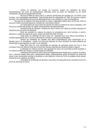 123
Ambos os sistemas, em função do consumo, podem ser atendidos de forma
descentralizada, por meio de equipamentos colocados junto ao ponto de utilização, ou de forma
centralizada, através de equipamento central.
No que se refere ao vácuo clínico, o sistema central deve ser operado por, no mínimo, duas
bombas, com capacidades equivalentes. Cada bomba deve ter capacidade de 100% do consumo máximo
provável, com possibilidade de funcionar alternadamente ou em paralelo em caso de emergência.
No caso de um sistema com duas bombas ou mais a capacidade destas deve ser tal que 100% do
consumo máximo provável possa ser mantido por uma bomba reserva.
Um reservatório de vácuo deve ser previsto em todos os sistemas de vácuo hospitalar, a fim
de que as bombas não tenham de operar continuamente sob baixa demanda.
Somente pode ser utilizado o sistema de vácuo clínico com coleta do produto aspirado em
recipiente junto ao ponto de utilização.
Deve ser previsto um sistema de alarme de emergência por sinal luminoso e sonoro,
alertando a queda do sistema de vácuo, abaixo de 26,64 kPa (200 mm Hg).
Cada posto de utilização de vácuo deve ser equipado com uma válvula autovedante, e
rotulado legivelmente com o nome ou abreviatura, símbolo e cores para identificação.
Devem ser instalados em paralelo dois filtros bacteriológicos para desinfecção do ar
liberado para o ar atmosférico, exceto nos casos de sistemas de vácuo providos de outros sistemas de
desinfecção do gás aspirado na rede e a ser exaurido.
Cada filtro deve ter uma capacidade de retenção de partículas acima de 0,1µ m. Sua
montagem deve ser feita de modo que a troca dos mesmos seja feita de maneira simples e segura.
A utilização do “sistema Venturi” para geração de vácuo só é permitida quando acoplada a
um sistema de filtro que impeça a contaminação do ambiente.
A descarga da central de vácuo deve ser obrigatoriamente dirigida para o exterior do prédio,
com o terminal voltado para baixo, devidamente telado, preferivelmente acima do telhado da central de
vácuo e das construções vizinhas e localizado a uma distância mínima de 3,0m de qualquer porta, janela,
entrada de ar ou abertura do edifício.
Uma placa de sinalização de atenção e risco deve ser adequadamente colocada próxima ao
ponto de descarga do vácuo.
 
