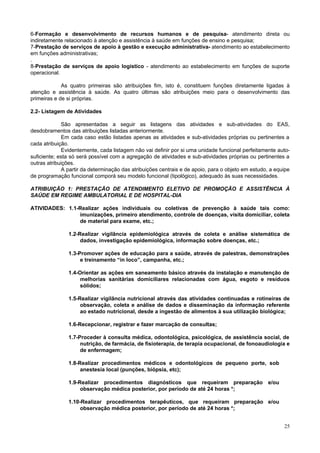 25
6-Formação e desenvolvimento de recursos humanos e de pesquisa- atendimento direta ou
indiretamente relacionado à atenção e assistência à saúde em funções de ensino e pesquisa;
7-Prestação de serviços de apoio à gestão e execução administrativa- atendimento ao estabelecimento
em funções administrativas;
.
8-Prestação de serviços de apoio logístico - atendimento ao estabelecimento em funções de suporte
operacional.
As quatro primeiras são atribuições fim, isto é, constituem funções diretamente ligadas à
atenção e assistência à saúde. As quatro últimas são atribuições meio para o desenvolvimento das
primeiras e de si próprias.
2.2- Listagem de Atividades
São apresentadas a seguir as listagens das atividades e sub-atividades do EAS,
desdobramentos das atribuições listadas anteriormente.
Em cada caso estão listadas apenas as atividades e sub-atividades próprias ou pertinentes a
cada atribuição.
Evidentemente, cada listagem não vai definir por si uma unidade funcional perfeitamente auto-
suficiente; esta só será possível com a agregação de atividades e sub-atividades próprias ou pertinentes a
outras atribuições.
A partir da determinação das atribuições centrais e de apoio, para o objeto em estudo, a equipe
de programação funcional comporá seu modelo funcional (tipológico), adequado às suas necessidades.
ATRIBUIÇÃO 1: PRESTAÇÃO DE ATENDIMENTO ELETIVO DE PROMOÇÃO E ASSISTÊNCIA À
SAÚDE EM REGIME AMBULATORIAL E DE HOSPITAL-DIA
ATIVIDADES: 1.1-Realizar ações individuais ou coletivas de prevenção à saúde tais como:
imunizações, primeiro atendimento, controle de doenças, visita domiciliar, coleta
de material para exame, etc.;
1.2-Realizar vigilância epidemiológica através de coleta e análise sistemática de
dados, investigação epidemiológica, informação sobre doenças, etc.;
1.3-Promover ações de educação para a saúde, através de palestras, demonstrações
e treinamento “in loco”, campanha, etc.;
1.4-Orientar as ações em saneamento básico através da instalação e manutenção de
melhorias sanitárias domiciliares relacionadas com água, esgoto e resíduos
sólidos;
1.5-Realizar vigilância nutricional através das atividades continuadas e rotineiras de
observação, coleta e análise de dados e disseminação da informação referente
ao estado nutricional, desde a ingestão de alimentos à sua utilização biológica;
1.6-Recepcionar, registrar e fazer marcação de consultas;
1.7-Proceder à consulta médica, odontológica, psicológica, de assistência social, de
nutrição, de farmácia, de fisioterapia, de terapia ocupacional, de fonoaudiologia e
de enfermagem;
1.8-Realizar procedimentos médicos e odontológicos de pequeno porte, sob
anestesia local (punções, biópsia, etc);
1.9-Realizar procedimentos diagnósticos que requeiram preparação e/ou
observação médica posterior, por período de até 24 horas *;
1.10-Realizar procedimentos terapêuticos, que requeiram preparação e/ou
observação médica posterior, por período de até 24 horas *;
 