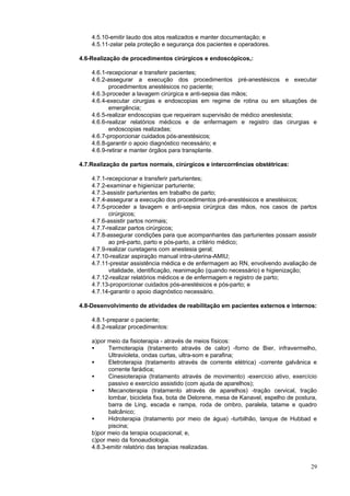 29
4.5.10-emitir laudo dos atos realizados e manter documentação; e
4.5.11-zelar pela proteção e segurança dos pacientes e operadores.
4.6-Realização de procedimentos cirúrgicos e endoscópicos,:
4.6.1-recepcionar e transferir pacientes;
4.6.2-assegurar a execução dos procedimentos pré-anestésicos e executar
procedimentos anestésicos no paciente;
4.6.3-proceder a lavagem cirúrgica e anti-sepsia das mãos;
4.6.4-executar cirurgias e endoscopias em regime de rotina ou em situações de
emergência;
4.6.5-realizar endoscopias que requeiram supervisão de médico anestesista;
4.6.6-realizar relatórios médicos e de enfermagem e registro das cirurgias e
endoscopias realizadas;
4.6.7-proporcionar cuidados pós-anestésicos;
4.6.8-garantir o apoio diagnóstico necessário; e
4.6.9-retirar e manter órgãos para transplante.
4.7.Realização de partos normais, cirúrgicos e intercorrências obstétricas:
4.7.1-recepcionar e transferir parturientes;
4.7.2-examinar e higienizar parturiente;
4.7.3-assistir parturientes em trabalho de parto;
4.7.4-assegurar a execução dos procedimentos pré-anestésicos e anestésicos;
4.7.5-proceder a lavagem e anti-sepsia cirúrgica das mãos, nos casos de partos
cirúrgicos;
4.7.6-assistir partos normais;
4.7.7-realizar partos cirúrgicos;
4.7.8-assegurar condições para que acompanhantes das parturientes possam assistir
ao pré-parto, parto e pós-parto, a critério médico;
4.7.9-realizar curetagens com anestesia geral;
4.7.10-realizar aspiração manual intra-uterina-AMIU;
4.7.11-prestar assistência médica e de enfermagem ao RN, envolvendo avaliação de
vitalidade, identificação, reanimação (quando necessário) e higienização;
4.7.12-realizar relatórios médicos e de enfermagem e registro de parto;
4.7.13-proporcionar cuidados pós-anestésicos e pós-parto; e
4.7.14-garantir o apoio diagnóstico necessário.
4.8-Desenvolvimento de atividades de reabilitação em pacientes externos e internos:
4.8.1-preparar o paciente;
4.8.2-realizar procedimentos:
a)por meio da fisioterapia - através de meios físicos:
• Termoterapia (tratamento através de calor) -forno de Bier, infravermelho,
Ultravioleta, ondas curtas, ultra-som e parafina;
• Eletroterapia (tratamento através de corrente elétrica) -corrente galvânica e
corrente farádica;
• Cinesioterapia (tratamento através de movimento) -exercício ativo, exercício
passivo e exercício assistido (com ajuda de aparelhos);
• Mecanoterapia (tratamento através de aparelhos) -tração cervical, tração
lombar, bicicleta fixa, bota de Delorene, mesa de Kanavel, espelho de postura,
barra de Ling, escada e rampa, roda de ombro, paralela, tatame e quadro
balcânico;
• Hidroterapia (tratamento por meio de água) -turbilhão, tanque de Hubbad e
piscina;
b)por meio da terapia ocupacional; e,
c)por meio da fonoaudiologia.
4.8.3-emitir relatório das terapias realizadas.
 