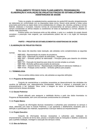 3
REGULAMENTO TÉCNICO PARA PLANEJAMENTO, PROGRAMAÇÃO,
ELABORAÇÃO E AVALIAÇÃO DE PROJETOS FÍSICOS DE ESTABELECIMENTOS
ASSISTENCIAIS DE SAÚDE
Todos os projetos de estabelecimentos assistenciais de saúde-EAS deverão obrigatoriamente
ser elaborados em conformidade com as disposições desta norma. Devem ainda atender a todas outras
prescrições pertinentes ao objeto desta norma estabelecidas em códigos, leis, decretos, portarias e normas
federais, estaduais e municipais, inclusive normas de concessionárias de serviços públicos. Devem ser
sempre consideradas as últimas edições ou substitutivas de todas as legislações ou normas utilizadas ou
citadas neste documento.
Embora exista uma hierarquia entre as três esferas, o autor ou o avaliador do projeto deverá
considerar a prescrição mais exigente, que eventualmente poderá não ser a do órgão de hierarquia
superior.
PARTE I - PROJETOS DE ESTABELECIMENTOS ASSISTENCIAIS DE SAÚDE
1. ELABORAÇÃO DE PROJETOS FÍSICOS
Nos casos não descritos nesta resolução, são adotadas como complementares as seguintes
normas:
- NBR 6492 – Representação de projetos de arquitetura;
- NBR 13532 - Elaboração de projetos de edificações – Arquitetura.
- NBR 5261 – Símbolos gráficos de eletricidade – Princípios gerais para desenho de símbolos
gráficos;
- NBR 7191 - Execução de desenhos para obras de concreto simples ou armado;
- NBR 7808 - Símbolos gráficos para projetos de estruturas;
- NBR 14611 – Desenho técnico – Representação simplificada em estruturas metálicas; e
- NBR 14100 – Proteção contra incêndio – Símbolos gráficos para projetos.
1.1. TERMINOLOGIA
Para os estritos efeitos desta norma, são adotadas as seguintes definições:
1.1.1. Programa de Necessidades
Conjunto de características e condições necessárias ao desenvolvimento das atividades dos
usuários da edificação que, adequadamente consideradas, definem e originam a proposição para o
empreendimento a ser realizado. Deve conter a listagem de todos os ambientes necessários ao
desenvolvimento dessas atividades.
1.1.2. Estudo Preliminar
Estudo efetuado para assegurar a viabilidade técnica a partir dos dados levantados no
Programa de Necessidades, bem como de eventuais condicionantes do contratante.
1.1.3. Projeto Básico
Conjunto de informações técnicas necessárias e suficientes para caracterizar os serviços e
obras, elaborado com base no Estudo Preliminar, e que apresente o detalhamento necessário para a
definição e quantificação dos materiais, equipamentos e serviços relativos ao empreendimento.
1.1.4. Projeto Executivo
Conjunto de informações técnicas necessárias e suficientes para realização do
empreendimento, contendo de forma clara, precisa e completa todas as indicações e detalhes construtivos
para a perfeita instalação, montagem e execução dos serviços e obras.
1.1.5. Obra de Reforma
 