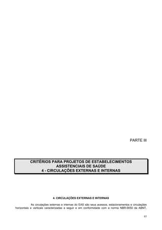 85
PARTE III
CRITÉRIOS PARA PROJETOS DE ESTABELECIMENTOS
ASSISTENCIAIS DE SAÚDE
4 - CIRCULAÇÕES EXTERNAS E INTERNAS
4. CIRCULAÇÕES EXTERNAS E INTERNAS
As circulações externas e internas do EAS são seus acessos, estacionamentos e circulações
horizontais e verticais caracterizadas a seguir e em conformidade com a norma NBR-9050 da ABNT,
 