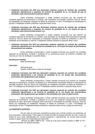 93
• Ambientes funcionais dos EAS que demandam sistemas comuns de controle das condições
ambientais higrotérmicas e especiais de controle de qualidade do ar, em função de que as
atividades neles desenvolvidas produzem odores.
Esses ambientes correspondem a certas unidades funcionais que não carecem de
condições especiais de temperatura e umidade, mas necessitam de exaustão mecânica. Para tal, devem
ser respeitadas as instalações indicadas na tabela de ambientes e o item 7.5-Instalação de climatização do
capítulo 7-Instalações prediais ordinárias e especiais desta norma.
• Ambientes funcionais dos EAS que demandam sistemas comuns de controle das condições
ambientais higrotérmicas e especiais de controle de qualidade do ar, em função de que as
atividades neles desenvolvidas poluem o ar.
Esses ambientes correspondem a certas unidades funcionais que não carecem de
condições especiais de temperatura e umidade, mas necessitam de ventilação direta associada à exaustão
mecânica. Para tal, devem ser respeitadas as instalações indicadas na tabela de ambientes e o item 7.5-
Instalação de climatização do capítulo 7-Instalações prediais ordinárias e especiais desta norma.
• Ambientes funcionais dos EAS que demandam sistemas especiais de controle das condições
ambientais higrotérmicas e de controle de qualidade do ar, em função do tempo de permanência
dos pacientes nos mesmos.
Esses ambientes correspondem a certas unidades funcionais que carecem de condições
especiais de temperatura, umidade e qualidade do ar, devendo-se buscar as melhores condições das
mesmas por meio de ventilação e exaustão diretas.
Atendimento imediato
Salas de observação
Internação
Internação geral:
Quartos, enfermarias e áreas de recreação.
• Ambientes funcionais dos EAS que demandam sistemas especiais de controle das condições
ambientais higrotérmicas e de controle de qualidade do ar, em função das características
particulares dos equipamentos que abrigam.
Esses ambientes correspondem a certas unidades funcionais que carecem de condições
especiais de temperatura, umidade e qualidade do ar, demandando climatização artificial e necessitando de
exaustão mecânica. Para tal, devem ser respeitadas as instalações indicadas na tabela de ambientes e o
item 7.5-Instalação de climatização do item 7-Instalações prediais ordinárias e especiais desta norma.
• Ambientes funcionais dos EAS que demandam sistemas especiais de controle das condições
ambientais higrotérmicas e de controle de qualidade do ar, em função das características
particulares dos equipamentos que abrigam e das atividades que neles se desenvolvem.
Esses ambientes correspondem a certas unidades funcionais que carecem de condições
especiais de temperatura, umidade e qualidade do ar pois, por abrigarem equipamentos e atividades
geradoras de calor, demandam ventilação direta associada à necessidade de exaustão mecânica. Para tal,
devem ser respeitadas as instalações indicadas na tabela de ambientes e o item 7.5-Instalação de
climatização do item 7-Instalações prediais ordinárias e especiais desta norma e código de obras local.
5.2-CONFORTO ACÚSTICO
Há uma série de princípios arquitetônicos gerais para controle acústico nos ambientes, de
sons produzidos externamente. Todos agem no sentido de isolar as pessoas da fonte de ruído, a partir de
limites de seus níveis estabelecidos por normas brasileiras e internacionais. As normas para controle
acústico a seguir devem ser observadas por todos EAS.
- Normas da ABNT: NBR10.152- níveis de ruído para conforto acústico e NBR 12.179 –
Tratamento acústico em recintos fechados.
 