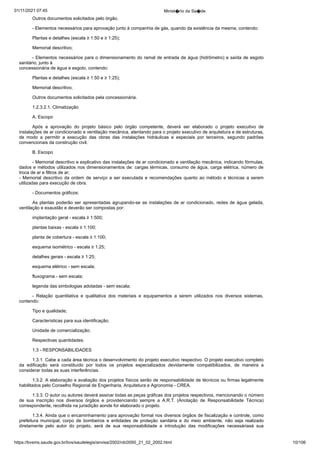 01/11/2021 07:45 Minist�rio da Sa�de
https://bvsms.saude.gov.br/bvs/saudelegis/anvisa/2002/rdc0050_21_02_2002.html 10/106
Outros documentos solicitados pelo órgão.
- Elementos necessários para aprovação junto à companhia
de gás, quando da existência da mesma, contendo:
Plantas e detalhes (escala ≥ 1:50 e ≥ 1:25);
Memorial descritivo;
- Elementos necessários para o dimensionamento do ramal
de entrada de água (hidrômetro) e saída de esgoto
sanitário, junto à
concessionária de água e esgoto, contendo:
Plantas e detalhes (escala ≥ 1:50 e ≥ 1:25);
Memorial descritivo;
Outros documentos solicitados pela concessionária.
1.2.3.2.1. Climatização
A. Escopo
Após a aprovação do projeto básico pelo órgão competente,
 deverá ser elaborado o projeto executivo de
instalações de ar condicionado
e ventilação mecânica, atentando para o projeto executivo
de arquitetura e de estruturas,
de modo a permitir a execução das
 obras das instalações hidráulicas e especiais por terceiros, segundo
 padrões
convencionais da construção civil.
B. Escopo
- Memorial descritivo e explicativo das instalações de ar
condicionado e ventilação mecânica, indicando fórmulas,
dados e
métodos utilizados nos dimensionamentos de: cargas térmicas, consumo
de água, carga elétrica, número de
troca de ar e filtros de ar;
- Memorial descritivo da ordem de serviço a ser executada e
recomendações quanto ao método e técnicas a serem
utilizadas para
execução de obra.
- Documentos gráficos:
As plantas poderão ser apresentadas agrupando-se as instalações
de ar condicionado, redes de água gelada,
ventilação e exaustão
e deverão ser compostas por:
implantação geral - escala ≥ 1:500;
plantas baixas - escala ≥ 1:100;
planta de cobertura - escala ≥ 1:100;
esquema isométrico - escala ≥ 1:25;
detalhes gerais - escala ≥ 1:25;
esquema elétrico - sem escala;
fluxograma - sem escala;
legenda das simbologias adotadas - sem escala;
- Relação quantitativa e qualitativa dos materiais e equipamentos
 a serem utilizados nos diversos sistemas,
contendo:
Tipo e qualidade;
Características para sua identificação;
Unidade de comercialização;
Respectivas quantidades.
1.3 - RESPONSABILIDADES
1.3.1. Cabe a cada área técnica o desenvolvimento do projeto
executivo respectivo. O projeto executivo completo
da edificação será
 constituído por todos os projetos especializados devidamente compatibilizados,
 de maneira a
considerar todas as suas interferências.
1.3.2. A elaboração e avaliação dos projetos físicos serão de
responsabilidade de técnicos ou firmas legalmente
habilitados pelo
Conselho Regional de Engenharia, Arquitetura e Agronomia -
CREA.
1.3.3. O autor ou autores deverá assinar todas as peças gráficas
dos projetos respectivos, mencionando o número
de sua inscrição
 nos diversos órgãos e providenciando sempre a A.R.T. (Anotação
 de Responsabilidade Técnica)
correspondente, recolhida na jurisdição
aonde for elaborado o projeto.
1.3.4. Ainda que o encaminhamento para aprovação formal
nos diversos órgãos de fiscalização e controle, como
prefeitura municipal,
 corpo de bombeiros e entidades de proteção sanitária e do
 meio ambiente, não seja realizado
diretamente pelo autor do projeto,
 será de sua responsabilidade a introdução das modificações necessáriasà sua
 