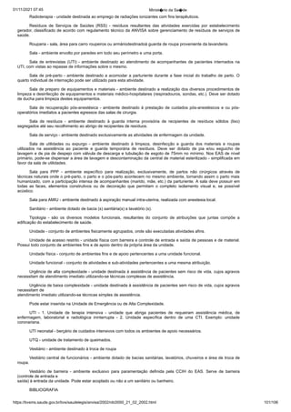 01/11/2021 07:45 Minist�rio da Sa�de
https://bvsms.saude.gov.br/bvs/saudelegis/anvisa/2002/rdc0050_21_02_2002.html 101/106
Radioterapia - unidade destinada ao emprego de radiações
ionizantes com fins terapêuticos.
Resíduos de Serviços de Saúdes (RSS) - resíduos resultantes
 das atividades exercidas por estabelecimento
gerador, classificado de
acordo com regulamento técnico da ANVISA sobre gerenciamento de
resíduos de serviços de
saúde.
Rouparia - sala, área para carro roupeiros ou armáriodestinadoà guarda de roupa proveniente da lavanderia.
Sala - ambiente envolto por paredes em todo seu perímetro e
uma porta.
Sala de entrevistas (UTI) - ambiente destinado ao atendimento
de acompanhantes de pacientes internados na
UTI, com vistas
ao repasse de informações sobre o mesmo.
Sala de pré-parto - ambiente destinado a acomodar a parturiente
durante a fase inicial do trabalho de parto. O
quarto individual
de internação pode ser utilizado para esta atividade.
Sala de preparo de equipamentos e materiais - ambiente
destinado a realização dos diversos procedimentos de
limpeza e desinfecção
de equipamentos e materiais médico-hospitalares (respiradouros,
sondas, etc.). Deve ser dotado
de ducha para limpeza destes
equipamentos.
Sala de recuperação pós-anestésica - ambiente destinado à
prestação de cuidados pós-anestésicos e ou pós-
operatórios imediatos
a pacientes egressos das salas de cirurgia.
Sala de resíduos - ambiente destinado à guarda interna provisória
 de recipientes de resíduos sólidos (lixo)
segregados até seu
recolhimento ao abrigo de recipientes de resíduos.
Sala de serviço - ambiente destinado exclusivamente as atividades
de enfermagem da unidade.
Sala de utilidades ou expurgo - ambiente destinado à limpeza,
 desinfecção e guarda dos materiais e roupas
utilizados na assistência
 ao paciente e guarda temporária de resíduos. Deve ser dotado
 de pia e/ou esguicho de
lavagem e de pia de despejo com
válvula de descarga e tubulação de esgoto de 75mm no mínimo. Nos
EAS de nível
primário, pode-se dispensar a área de lavagem e descontaminação
da central de material esterilizado - simplificada em
favor da sala de utilidades.
Sala para PPP - ambiente específico para realização, exclusivamente,
 de partos não cirúrgicos através de
técnicas naturais
onde o pré-parto, o parto e o pós-parto acontecem no mesmo ambiente,
tornando assim o parto mais
humanizado, com a participação
intensa de acompanhantes (marido, mãe, etc.) da parturiente. A sala deve possuir em
todas as faces, elementos construtivos ou de decoração
 que permitam o completo isolamento visual e, se possível
acústico.
Sala para AMIU - ambiente destinado à aspiração manual
intra-uterina, realizada com anestesia local.
Sanitário - ambiente dotado de bacia (s) sanitária(s) e lavatório
(s).
Tipologia - são os diversos modelos funcionais, resultantes
 do conjunto de atribuições que juntas compõe a
edificação do estabelecimento
de saúde.
Unidade - conjunto de ambientes fisicamente agrupados, onde
são executadas atividades afins.
Unidade de acesso restrito - unidade física com barreira e
controle de entrada e saída de pessoas e de material.
Possui todo
conjunto de ambientes fins e de apoio dentro da própria área da
unidade.
Unidade física - conjunto de ambientes fins e de apoio pertencentes
a uma unidade funcional.
Unidade funcional - conjunto de atividades e sub-atividades
pertencentes a uma mesma atribuição.
Urgência de alta complexidade - unidade destinada à assistência
de pacientes sem risco de vida, cujos agravos
necessitam de
atendimento imediato utilizando-se técnicas complexas de assistência.
Urgência de baixa complexidade - unidade destinada à assistência
de pacientes sem risco de vida, cujos agravos
necessitam de
atendimento imediato utilizando-se técnicas simples de assistência.
Pode estar inserida na Unidade de Emergência ou de Alta Complexidade.
UTI - 1. Unidade de terapia intensiva - unidade que abriga
 pacientes de requeiram assistência médica, de
enfermagem, laboratorial
 e radiológica ininterrupta - 2. Unidade específica dentro de
 uma CTI. Exemplo: unidade
coronariana.
UTI neonatal - berçário de cuidados intensivos com todos os
ambientes de apoio necessários.
UTQ - unidade de tratamento de queimados.
Vestiário - ambiente destinado à troca de roupa
Vestiário central de funcionários - ambiente dotado de bacias
sanitárias, lavatórios, chuveiros e área de troca de
roupa.
Vestiário de barreira - ambiente exclusivo para paramentação
 definida pela CCIH do EAS. Serve de barreira
(controle de entrada e
saída) à entrada da unidade. Pode estar acoplado ou não a um sanitário
ou banheiro.
BIBLIOGRAFIA
 