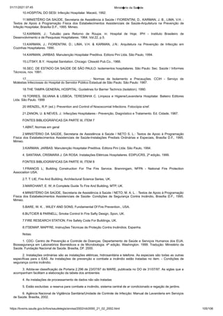 01/11/2021 07:45 Minist�rio da Sa�de
https://bvsms.saude.gov.br/bvs/saudelegis/anvisa/2002/rdc0050_21_02_2002.html 105/106
10.HOSPITAL DO SESI: Infecção Hospitalar. Maceió,
1992.
11.MINISTÉRIO DA SAÚDE, Secretaria de Assistência à
Saúde / FIORENTINI, D., KARMAN, J. B., LIMA, V.H. :
Textos de
 Apoio à Programação Física dos Estabelecimentos Assistenciais de
 Saúde-Arquitetura na Prevenção de
Infeção Hospitalar, Brasília D.F.,
1995. Mimeo.
12.KARMAN, J.: Tubulão para Retorno de Roupa. in: Hospital de Hoje. IPH - Instituto Brasileiro de
Desenvolvimento e de
Pesquisas Hospitalares. 1964. Vol.22, p.5.
13.KARMAN, J.; FIORENTINI, D.; LIMA, V.H. & KARMAN,
 J.N.: Arquitetura na Prevenção de Infecção em
Cozinhas Hospitalares.
1990.
14.KARMAN, JARBAS: Manutenção Hospitalar Preditiva.
Editora Pini Ltda. São Paulo, 1994.
15.LITSKY, B.Y.: Hospital Sanitation. Chicago: Clissold
Pub.Co., 1966.
16.SEC. DE ESTADO DA SAÚDE DE SÃO PAULO: Isolamentos
hospitalares. São Paulo: Sec. Saúde / Informes
Técnicos,
nov. 1991.
17.____________________________________: Normas de
 Isolamento e Precauções. CCIH - Serviço de
Moléstias Infecciosas do
Hospital do Servidor Público Estadual de São Paulo. São Paulo:
1987.
18.THE TAMPA GENERAL HOSPITAL: Guidelines for
Barrier Technics (Isolation). 1990.
19.TORRES, SILVANA & LISBOA, TERESINHA C. Limpeza
 e Higiene/Lavanderia Hospitalar. Balieiro Editores
Ltda. São
Paulo. 1999
20.WENZEL, R.P. (ed.): Prevention and Control of Nososcomial
Infections. Fotocópia s/ref.
21.ZANON, U. & NEVES, J.: Infecções Hospitalares - Prevenção,
Diagnóstico e Tratamento. Ed. Cidade, 1987.
FONTES BIBLIOGRÁFICAS DA PARTE III, ITEM 7
1.ABNT, Normas em geral
2.MINISTÉRIO DA SAÚDE, Secretaria de Assistência à
Saúde / NETO S. L.: Textos de Apoio à Programação
Física dos
 Estabelecimentos Assistenciais de Saúde-Instalações Prediais Ordinárias
 e Especiais, Brasília D.F., 1995.
Mimeo.
3.KARMAN, JARBAS: Manutenção Hospitalar Preditiva.
Editora Pini Ltda. São Paulo, 1994.
4. SANTANA, CRISMARA J. DA ROSA: Instalações Elétricas
Hospitalares. EDIPUCRS, 2ª edição, 1999.
FONTES BIBLIOGRÁFICAS DA PARTE III, ITEM 8
1.FRANCIS L; Building Construction For The Fire Service.
 Branningam, NFPA - National Fire Protection
Association USA.
2.T. T. LIE; Fire And Building, Architectural Science Series,
UK.
3.MARCHANT, E. W; A Complete Guide To Fire And Building,
MTP, UK.
4.MINISTÉRIO DA SAÚDE, Secretaria de Assistência à
Saúde / NETO, M. A. L. : Textos de Apoio à Programação
Física dos
 Estabelecimentos Assistenciais de Saúde- Condições de Segurança
 Contra Incêndio, Brasília D.F., 1995.
Mimeo.
5.BARE, W. K. , WILEY AND SONS; Fundamental Of Fire
Prevention., USA.
6.BUTCIER & PARNELL; Smoke Control In Fire Safty
Design, Spon, UK.
7.FIRE RESEARCH STATION; Fire Safety Code For Buildings,
UK.
8.ITSEMAP, MAPFRE, Instruções Técnicas de Proteção
Contra Incêndios; Espanha.
Notas:
1. CDC- Centro de Prevenção e Controle de Doenças. Departamento
de Saúde e Serviços Humanos dos EUA.
Biossegurança
em Laboratórios Biomédicos e de Microbiologia. 4ª edição. Washington.
1999. Tradução: Ministério da
Saúde. Fundação Nacional de
Saúde. Brasília, DF. 2000.
2. Instalações ordinárias são as instalações elétricas, hidrosanitária
e telefone. As especiais são todas as outras
específicas para
 o EAS. As instalações de prevenção e combate a incêndio estão
 tratadas no item. - Condições de
segurança contra incêndio.
3. Adota-se classificação da Portaria 2.296 de 23/07/97 do
MARE, publicada no DO de 31/07/97. As siglas que a
acompanham
facilitam a elaboração da tabela dos ambientes
4. As instalações de processamento de dados não são tratadas
5. Estão excluídas: a reserva para combate a incêndio, sistema
central de ar condicionado e regação de jardins.
6. Agência Nacional de Vigilância Sanitária/Unidade de
Controle de Infecção: Manual de Lavanderia em Serviços
de Saúde.
Brasília, 2002.
 