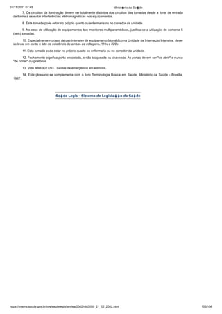 01/11/2021 07:45 Minist�rio da Sa�de
https://bvsms.saude.gov.br/bvs/saudelegis/anvisa/2002/rdc0050_21_02_2002.html 106/106
7. Os circuitos da iluminação devem ser totalmente distintos
dos circuitos das tomadas desde a fonte de entrada
de forma a se
evitar interferências eletromagnéticas nos equipamentos.
8. Esta tomada pode estar no próprio quarto ou enfermaria
ou no corredor da unidade.
9. No caso de utilização de equipamentos tipo monitores
multiparamédicos, justifica-se a utilização de somente 6
(seis) tomadas.
10. Especialmente no caso de uso intensivo de equipamento
biomédico na Unidade de Internação Intensiva, deve-
se levar em
conta o fato de existência de ambas as voltagens, 110v e 220v.
11. Esta tomada pode estar no próprio quarto ou enfermaria
ou no corredor da unidade.
12. Fechamento significa porta encostada, e não bloqueada
ou chaveada. As portas devem ser "de abrir" e nunca
"de correr" ou
giratórias.
13. Vide NBR 9077/93 - Saídas de emergência em edifícios.
14. Este glossário se complementa com o livro Terminologia
Básica em Saúde, Ministério da Saúde - Brasília,
1987.
Sa�de Legis - Sistema de Legisla��o da Sa�de
 
