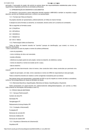 01/11/2021 07:45 Minist�rio da Sa�de
https://bvsms.saude.gov.br/bvs/saudelegis/anvisa/2002/rdc0050_21_02_2002.html 11/106
aprovação. A aprovação do projeto não eximirá os autores
desse das responsabilidades estabelecidas pelas normas,
regulamentos
e legislação pertinentes às atividades profissionais.
1.4. APRESENTAÇÃO DE DESENHOS E DOCUMENTOS
Os desenhos e documentos a serem elaborados deverão respeitar
a NBR-6492 e também os requisitos a seguir
descritos, que têm
por finalidade padronizar e unificar a sua apresentação.
1.4.1. Formato das Folhas de Desenho
Os projetos deverão ser apresentados, preferencialmente, em
folhas do mesmo formato.
A adoção de outros formatos ou tamanhos, se necessária,
deverá contar com a anuência do contratante.
São os seguintes os formatos usuais:
A4 = 210x297mm
A3 = 297x420mm
A2 = 420x594mm
A1 = 594x841mm
A0 = 841x1.189mm
1.4.2. Padronização Gráfica de Desenhos
Todas as folhas de desenho deverão ter "carimbo" (campos
 de identificação), que conterá, no mínimo, as
seguintes informações:
- nome e assinatura do autor do projeto e número da carteira
profissional;
- nome do proprietário;
- nome e endereço da obra a ser executada;
- escalas utilizadas;
- referência do projeto (parte de outro projeto, número do
desenho, de referência; outras);
- número do desenho e número de revisão (se for o caso);
- data do desenho;
- quadro de área discriminando: área do terreno, área construída
total e áreas construídas por pavimento e/ou
conjunto;
- registro da aprovação, com data, nome e assinatura e número
do CREA do responsável por esta aprovação;
Todos os desenhos deverão ser cotados e conter as legendas
necessárias para sua clareza.
Nas plantas baixas será apresentada a capacidade do EAS no
que diz respeito ao número de leitos e consultórios,
conforme Terminologia
Básica em Saúde do Ministério da Saúde.
1.4.3. Memoriais Descritivos, Especificações, Memórias de
Cálculo, Quantificações e Orçamento
Serão apresentados em papel tamanho A4, preferencialmente
 datilografados/digitados, com carimbo ou folha-
rosto contendo as informações
mencionadas no item 4.2.
1.5. TIPOS E SIGLAS ADOTADAS
1.5.1 - Serviços Preliminares(P)
Canteiro de obras PC
Demolição PD
Terraplenagem PT
Rebaixamento de lençol freático PR
1.5.2 - Fundação e Estruturas(E)
Fundações EF
Estruturas de concreto EC
Estruturas metálicas ES
Estruturas de madeira EM
1.5.3 - Arquitetura e Elementos de Urbanismo(A)
Arquitetura AR
 