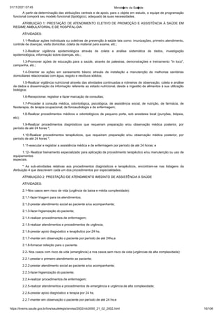 01/11/2021 07:45 Minist�rio da Sa�de
https://bvsms.saude.gov.br/bvs/saudelegis/anvisa/2002/rdc0050_21_02_2002.html 16/106
A partir da determinação das atribuições centrais e de apoio,
para o objeto em estudo, a equipe de programação
funcional comporá
seu modelo funcional (tipológico), adequado às suas necessidades.
ATRIBUIÇÃO 1: PRESTAÇÃO DE ATENDIMENTO ELETIVO
DE PROMOÇÃO E ASSISTÊNCIA À SAÚDE EM
REGIME
AMBULATORIAL E DE HOSPITAL-DIA
ATIVIDADES:
1.1-Realizar ações individuais ou coletivas de prevenção à
saúde tais como: imunizações, primeiro atendimento,
controle de
doenças, visita domiciliar, coleta de material para exame, etc.;
1.2-Realizar vigilância epidemiológica através de coleta e
 análise sistemática de dados, investigação
epidemiológica, informação
sobre doenças, etc.;
1.3-Promover ações de educação para a saúde, através de
 palestras, demonstrações e treinamento "in loco",
campanha, etc.;
1.4-Orientar as ações em saneamento básico através da instalação
 e manutenção de melhorias sanitárias
domiciliares relacionadas
com água, esgoto e resíduos sólidos;
1.5-Realizar vigilância nutricional através das atividades
continuadas e rotineiras de observação, coleta e análise
de dados e
disseminação da informação referente ao estado nutricional, desde a
ingestão de alimentos à sua utilização
biológica;
1.6-Recepcionar, registrar e fazer marcação de consultas;
1.7-Proceder à consulta médica, odontológica, psicológica,
 de assistência social, de nutrição, de farmácia, de
fisioterapia, de
terapia ocupacional, de fonoaudiologia e de enfermagem;
1.8-Realizar procedimentos médicos e odontológicos de pequeno
 porte, sob anestesia local (punções, biópsia,
etc);
1.9-Realizar procedimentos diagnósticos que requeiram preparação
 e/ou observação médica posterior, por
período de até 24
horas *;
1.10-Realizar procedimentos terapêuticos, que requeiram
 preparação e/ou observação médica posterior, por
período de até 24
horas *;
1.11-executar e registrar a assistência médica e de enfermagem
por período de até 24 horas; e
1.12- Realizar treinamento especializado para aplicação de
procedimento terapêutico e/ou manutenção ou uso de
equipamentos
especiais.
* As sub-atividades relativas aos procedimentos diagnósticos
 e terapêuticos, encontram-se nas listagens da
Atribuição 4 que descrevem
cada um dos procedimentos por especialidades.
ATRIBUIÇÃO 2: PRESTAÇÃO DE ATENDIMENTO IMEDIATO
DE ASSISTÊNCIA À SAÚDE
ATIVIDADES:
2.1-Nos casos sem risco de vida (urgência de baixa e média
complexidade):
2.1.1-fazer triagem para os atendimentos;
2.1.2-prestar atendimento social ao paciente e/ou acompanhante;
2.1.3-fazer higienização do paciente;
2.1.4-realizar procedimentos de enfermagem;
2.1.5-realizar atendimentos e procedimentos de urgência;
2.1.6-prestar apoio diagnóstico e terapêutico por 24 hs;
2.1.7-manter em observação o paciente por período de até
24hs;e
2.1.8-fornecer refeição para o paciente.
2.2- Nos casos com risco de vida (emergência) e nos casos
sem risco de vida (urgências de alta complexidade):
2.2.1-prestar o primeiro atendimento ao paciente;
2.2.2-prestar atendimento social ao paciente e/ou acompanhante;
2.2.3-fazer higienização do paciente;
2.2.4-realizar procedimentos de enfermagem;
2.2.5-realizar atendimentos e procedimentos de emergência e
urgência de alta complexidade;
2.2.6-prestar apoio diagnóstico e terapia por 24 hs;
2.2.7-manter em observação o paciente por período de até 24
hs;e
 