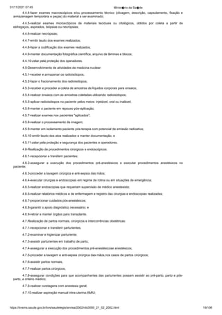 01/11/2021 07:45 Minist�rio da Sa�de
https://bvsms.saude.gov.br/bvs/saudelegis/anvisa/2002/rdc0050_21_02_2002.html 19/106
4.4.4-fazer exames macroscópicos e/ou processamento técnico
 (clivagem, descrição, capsulamento, fixação e
armazenagem
temporária e peças) do material a ser examinado;
4.4.5-realizar exames microscópicos de materiais teciduais
 ou citológicos, obtidos por coleta a partir de
esfregaços, aspirados,
biópsias ou necrópsias;
4.4.6-realizar necrópsias;
4.4.7-emitir laudo dos exames realizados;
4.4.8-fazer a codificação dos exames realizados;
4.4.9-manter documentação fotográfica científica, arquivo de
lâminas e blocos;
4.4.10-zelar pela proteção dos operadores.
4.5-Desenvolvimento de atividades de medicina nuclear:
4.5.1-receber e armazenar os radioisótopos;
4.5.2-fazer o fracionamento dos radioisótopos;
4.5.3-receber e proceder a coleta de amostras de líquidos
corporais para ensaios;
4.5.4-realizar ensaios com as amostras coletadas utilizando
radioisótopos;
4.5.5-aplicar radioisótopos no paciente pelos meios: injetável,
oral ou inalável;
4.5.6-manter o paciente em repouso pós-aplicação;
4.5.7-realizar exames nos pacientes "aplicados";
4.5.8-realizar o processamento da imagem;
4.5.9-manter em isolamento paciente pós-terapia com potencial
de emissão radioativa;
4.5.10-emitir laudo dos atos realizados e manter documentação;
e
4.5.11-zelar pela proteção e segurança dos pacientes e operadores.
4.6-Realização de procedimentos cirúrgicos e endoscópicos:
4.6.1-recepcionar e transferir pacientes;
4.6.2-assegurar a execução dos procedimentos pré-anestésicos
 e executar procedimentos anestésicos no
paciente;
4.6.3-proceder a lavagem cirúrgica e anti-sepsia das mãos;
4.6.4-executar cirurgias e endoscopias em regime de rotina
ou em situações de emergência;
4.6.5-realizar endoscopias que requeiram supervisão de médico
anestesista;
4.6.6-realizar relatórios médicos e de enfermagem e registro
das cirurgias e endoscopias realizadas;
4.6.7-proporcionar cuidados pós-anestésicos;
4.6.8-garantir o apoio diagnóstico necessário; e
4.6.9-retirar e manter órgãos para transplante.
4.7.Realização de partos normais, cirúrgicos e intercorrências
obstétricas:
4.7.1-recepcionar e transferir parturientes;
4.7.2-examinar e higienizar parturiente;
4.7.3-assistir parturientes em trabalho de parto;
4.7.4-assegurar a execução dos procedimentos pré-anestésicose anestésicos;
4.7.5-proceder a lavagem e anti-sepsia cirúrgica das mãos,nos casos de partos cirúrgicos;
4.7.6-assistir partos normais;
4.7.7-realizar partos cirúrgicos;
4.7.8-assegurar condições para que acompanhantes das parturientes
possam assistir ao pré-parto, parto e pós-
parto, a critério
médico;
4.7.9-realizar curetagens com anestesia geral;
4.7.10-realizar aspiração manual intra-uterina-AMIU;
 