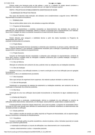 01/11/2021 07:45 Minist�rio da Sa�de
https://bvsms.saude.gov.br/bvs/saudelegis/anvisa/2002/rdc0050_21_02_2002.html 2/106
Embora exista uma hierarquia entre as três esferas, o autor
 ou o avaliador do projeto deverá considerar a
prescrição mais exigente,
que eventualmente poderá não ser a do órgão de hierarquia
superior.
PARTE I- PROJETOS DE ESTABELECIMENTOS ASSISTENCIAIS
DE SAÚDE
1. ELABORAÇÃO DE PROJETOS FÍSICOS
Nos casos não descritos nesta resolução, são adotadas como
complementares a seguinte norma:- NBR 6492 -
Representação de
projetos de arquitetura;
1.1.. TERMINOLOGIA
Para os estritos efeitos desta norma, são adotadas as seguintes
definições:
1.1.1. Programa de Necessidades
Conjunto de características e condições necessárias ao desenvolvimento
 das atividades dos usuários da
edificação que, adequadamente
consideradas, definem e originam a proposição para o
empreendimento a ser realizado.
Deve conter a listagem de todos os
ambientes necessários ao desenvolvimento dessas atividades.
1.1.2. Estudo Preliminar
Estudo efetuado para assegurar a viabilidade técnica a partir
 dos dados levantados no Programa de
Necessidades, bem como de
eventuais condicionantes do contratante.
1.1.3. Projeto Básico
Conjunto de informações técnicas necessárias e suficientes
para caracterizar os serviços e obras, elaborado com
base no Estudo
Preliminar, e que apresente o detalhamento necessário para a definição
e quantificação dos materiais,
equipamentos e serviços relativos
ao empreendimento.
1.1.4. Projeto Executivo
Conjunto de informações técnicas necessárias e suficientes
 para realização do empreendimento, contendo de
forma clara, precisa
 e completa todas as indicações e detalhes construtivos para a perfeita
 instalação, montagem e
execução dos serviços e obras.
1.1.5. Obra de Reforma
Alteração em ambientes sem acréscimo de área, podendo
incluir as vedações e/ou as instalações existentes.
1.1.6. Obra de Ampliação
Acréscimo de área a uma edificação existente, ou mesmo
construção de uma nova edificação para ser agregada
funcionalmente
(fisicamente ou não) a um estabelecimento já existente.
1.1.7. Obra Inacabada
Obra cujos serviços de engenharia foram suspensos, não restando
qualquer atividade no canteiro de obras.
1.1.8. Obra de Recuperação
Substituição ou recuperação de materiais de acabamento ou
instalações existentes, sem acréscimo de área ou
modificação da disposição
dos ambientes existentes.
1.1.9. Obra Nova
Construção de uma nova edificação desvinculada funcionalmente
 ou fisicamente de algum estabelecimento já
existente.
1.2. ETAPAS DE PROJETO
Os projetos para a construção, complementação, reforma ou
 ampliação de uma edificação ou conjunto de
edificações serão desenvolvidos,
basicamente, em três etapas: estudo preliminar, projeto básico e projeto executivo.
O desenvolvimento consecutivo dessas etapas terá, como
ponto de partida, o programa de necessidades (físico-
funcional) do
EAS onde deverão estar definidas as características dos ambientes
necessários ao desenvolvimento das
atividades previstas na edificação
1.2.1. Estudo preliminar
Visa a análise e escolha da solução que melhor responda ao
Programa de Necessidades, sob os aspectos legais,
técnicos, econômicos
e ambientais do empreendimento.
1.2.1.1 Arquitetura
Consiste na definição gráfica do partido arquitetônico, através
de plantas, cortes e fachadas (opcional) em escala
livre e que
contenham graficamente:
- a implantação da edificação ou conjunto de edificações e
seu relacionamento com o local escolhido;
- acessos, estacionamentos e outros - e expansões possíveis;
 