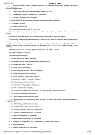 01/11/2021 07:45 Minist�rio da Sa�de
https://bvsms.saude.gov.br/bvs/saudelegis/anvisa/2002/rdc0050_21_02_2002.html 20/106
4.7.11-prestar assistência médica e de enfermagem ao RN,
 envolvendo avaliação de vitalidade, identificação,
reanimação (quando
necessário) e higienização;
4.7.12-realizar relatórios médicos e de enfermagem e registro
de parto;
4.7.13-proporcionar cuidados pós-anestésicos e pós-parto; e
4.7.14-garantir o apoio diagnóstico necessário.
4.8-Desenvolvimento de atividades de reabilitação em pacientes
externos e internos:
4.8.1-preparar o paciente;
4.8.2-realizar procedimentos:
a)por meio da fisioterapia - através de meios físicos:
Termoterapia (tratamento através de calor) -forno de Bier,
infravermelho, Ultravioleta, ondas curtas, ultra-som e
parafina;
Eletroterapia (tratamento através de corrente elétrica) -corrente
galvânica e corrente farádica;
Cinesioterapia (tratamento através de movimento) -exercício
ativo, exercício passivo e exercício assistido (com
ajuda de aparelhos);
Mecanoterapia (tratamento através de aparelhos) -tração cervical,
tração lombar, bicicleta fixa, bota de Delorene,
mesa de Kanavel,
 espelho de postura, barra de Ling, escada e rampa, roda de
 ombro, paralela, tatame e quadro
balcânico;
Hidroterapia (tratamento por meio de água) -turbilhão, tanque
de Hubbad e piscina;
b)por meio da terapia ocupacional; e,
c)por meio da fonoaudiologia.
4.8.3-emitir relatório das terapias realizadas.
4.9-Desenvolvimento de atividades hemoterápicas e hematológicas:
4.9.1-recepcionar e registrar doadores;
4.9.2-manter arquivo de doadores;
4.9.3-fazer triagem hematológica e clínica de doadores;
4.9.4-coletar sangue ou hemocomponentes;
4.9.5-prestar assistência nutricional aos doadores;
4.9.6-proporcionar cuidados médicos aos doadores;
4.9.7-processar sangue em componentes;
4.9.8-analisar as amostras coletadas de doadores;
4.9.9-emitir laudo da análise realizada;
4.9.10-fazer a liberação e rotulagem dos produtos após o
resultado das análises laboratoriais;
4.9.11-estocar sangue e hemocomponentes;
4.9.12-testar os hemocomponentes produzidos;
4.9.13-promover teste de compatibilidade entre a amostra de
 sangue de pacientes e hemocomponentes ou
sangue de doadores;
4.9.14-distribuir sangue e hemocomponentes;
4.9.15-coletar amostra de sangue de pacientes;
4.9.16-promover terapêutica transfusional em paciente;
4.9.17-promover a aféreses terapêutica em paciente; e
4.9.18-realizar procedimentos de enfermagem.
4.10-Desenvolvimento de atividades de radioterapia:
4.10.1-proceder a consulta médica para o planejamento e
programação da terapia;
4.10.2-preparar paciente;
4.10.3-realizar procedimentos de enfermagem;
 