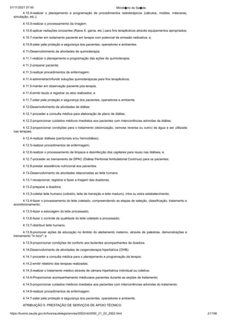 01/11/2021 07:45 Minist�rio da Sa�de
https://bvsms.saude.gov.br/bvs/saudelegis/anvisa/2002/rdc0050_21_02_2002.html 21/106
4.10.4-realizar o planejamento e programação de procedimentos
 radioterápicos (cálculos, moldes, máscaras,
simulação, etc.);
4.10.5-realizar o processamento da imagem;
4.10.6-aplicar radiações ionizantes (Raios X, gama, etc.) para
fins terapêuticos através equipamentos apropriados;
4.10.7-manter em isolamento paciente em terapia com potencial
de emissão radioativa; e,
4.10.8-zelar pela proteção e segurança dos pacientes, operadores
e ambientes.
4.11-Desenvolvimento de atividades de quimioterapia:
4.11.1-realizar o planejamento e programação das ações de
quimioterapia;
4.11.2-preparar paciente;
4.11.3-realizar procedimentos de enfermagem;
4.11.4-administrar/infundir soluções quimioterápicas para
fins terapêuticos;
4.11.5-manter em observação paciente pós-terapia;
4.11.6-emitir laudo e registrar os atos realizados; e
4.11.7-zelar pela proteção e segurança dos pacientes, operadores
e ambiente.
4.12-Desenvolvimento de atividades de diálise:
4.12.1-proceder a consulta médica para elaboração de plano
de diálise;
4.12.2-proporcionar cuidados médicos imediatos aos pacientes
com intercorrências advindas da diálise;
4.12.3-proporcionar condições para o tratamento (deionização,
osmose reversa ou outro) da água a ser utilizada
nas terapias;
4.12.4-realizar diálises (peritoniais e/ou hemodiálise);
4.12.5-realizar procedimentos de enfermagem;
4.12.6-realizar o processamento de limpeza e desinfecção
dos capilares para reuso nas diálises; e,
4.12.7-proceder ao treinamento de DPAC (Diálise Peritonial
Ambulatorial Contínua) para os pacientes;
4.12.8-prestar assistência nutricional aos pacientes.
4.13-Desenvolvimento de atividades relacionadas ao leite humano
4.13.1-recepcionar, registrar e fazer a triagem das doadoras;
4.13.2-preparar a doadora;
4.13.3-coletar leite humano (colostro, leite de transição e
leite maduro), intra ou extra estabelecimento;
4.13.4-fazer o processamento do leite coletado, compreendendo
as etapas de seleção, classificação, tratamento e
acondicionamento;
4.13.5-fazer a estocagem do leite processado;
4.13.6-fazer o controle de qualidade do leite coletado e processado;
4.13.7-distribuir leite humano;
4.13.8-promover ações de educação no âmbito do aleitamento
materno, através de palestras, demonstrações e
treinamento "in
loco"; e
4.13.9-proporcionar condições de conforto aos lactentes
acompanhantes da doadora.
4.14-Desenvolvimento de atividades de oxigenoterapia hiperbárica
(OHB):
4.14.1-proceder a consulta médica para o planejamento e
programação da terapia;
4.14.2-emitir relatório das terapias realizadas;
4.14.3-realizar o tratamento médico através de câmara hiperbárica
individual ou coletiva;
4.14.4-Proporcionar acompanhamento médicoaos pacientes
durante as seções de tratamento;
4.14.5-proporcionar cuidados médicos imediatos aos pacientes
com intercorrências advindas do tratamento;
4.14.6-realizar procedimentos de enfermagem;
4.14.7-zelar pela proteção e segurança dos pacientes, operadores
e ambiente.
ATRIBUIÇÃO 5: PRESTAÇÃO DE SERVIÇOS DE APOIO
TÉCNICO
 