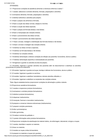01/11/2021 07:45 Minist�rio da Sa�de
https://bvsms.saude.gov.br/bvs/saudelegis/anvisa/2002/rdc0050_21_02_2002.html 22/106
ATIVIDADES:
5.1- Proporcionar condições de assistência alimentar a indivíduos
enfermos e sadios *.
5.1.1.receber, selecionar e controlar alimentos, fórmulas, preparações
e utensílios;
5.1.2-armazenar alimentos, fórmulas, preparações e utensílios;
5.1.3-distribuir alimentos e utensílios para preparo;
5.1.4-fazer o preparo dos alimentos e fórmulas;
5.1.5-fazer a cocção das dietas normais, desjejuns e lanches;
5.1.6-fazer a cocção das dietas especiais;
5.1.7-fazer o preparo de fórmulas lácteas e não lácteas;
5.1.8-fazer a manipulação das nutrições enterais;
5.1.9-fazer o porcionamento das dietas normais;
5.1.10-fazer o porcionamento das dietas especiais;
5.1.11-fazer o envase, rotulagem e esterilização das fórmulas
lácteas e não lácteas;
5.1.12-fazer o envase e rotulagem das nutrições enterais;
5.1.13-distribuir as dietas normais e especiais;
5.1.14.distribuir as fórmulas lácteas e não lácteas;
5.1.15-distribuir as nutrições enterais;
5.1.16-distribuir alimentação e oferecer condições de refeição
aos pacientes, funcionários, alunos e público;
5.1.17-distribuir alimentação específica e individualizada aos
pacientes;
5.1.18-higienizar e guardar os utensílios da área de preparo;
5.1.19-receber, higienizar e guardar utensílios dos pacientes
 além de descontaminar e esterilizar os utensílios
provenientes de
quartos de isolamento;
5.1.20-receber, higienizar e guardar as louças, bandeja e talheres
dos funcionários, alunos e público;
5.1.21-receber, higienizar e guardar os carrinhos;
5.1.22-receber, higienizar e esterilizar mamadeiras e demais
utensílios utilizados; e
5.1.23-receber, higienizar e esterilizar os recipientes das nutrições
enterais.
*Nota: Alguns estabelecimentos proporcionam condições de
alimentação a público visitante.
5.2-Proporcionar assistência farmacêutica:
5.2.1-receber e inspecionar produtos farmacêuticos;
5.2.2-armazenar e controlar produtos farmacêuticos;
5.2.3-distribuir produtos farmacêuticos;
5.2.4-dispensar medicamentos;
5.2.5-manipular, fracionar e reconstituir medicamentos;
5.2.6-preparar e conservar misturas endovenosas (medicamentos)
5.2.7-preparar nutrições parenterais;
5.2.8-diluir quimioterápicos;
5.2.9-diluir germicidas;
5.2.10-realizar controle de qualidade; e
5.2.11-prestar informações sobre produtos farmacêuticos.
5.3-Proporcionar condições de esterilização de material médico,
de enfermagem, laboratorial, cirúrgico e roupas:
5.3.1-receber, desinfetar e separar os materiais;
5.3.2-lavar os materiais;
5.3.3-receber as roupas vindas da lavanderia;
5.3.4-preparar os materiais e roupas (em pacotes);
 
