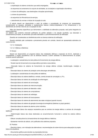 01/11/2021 07:45 Minist�rio da Sa�de
https://bvsms.saude.gov.br/bvs/saudelegis/anvisa/2002/rdc0050_21_02_2002.html 3/106
- a explicitação do sistema construtivo que serão empregados;
- os esquemas de zoneamento do conjunto de atividades, as
circulações e organização volumétrica;
- o número de edificações, suas destinações e locações aproximadas;
- o número de pavimentos;
- os esquemas de infra-estrutura de serviços;
- o atendimento às normas e índices de ocupação do solo.
O estudo deverá ser desenvolvido a partir da análise e consolidação
 do programa de necessidades,
caracterizando os espaços,
 atividades e equipamentos básicos (médico-hospitalares e de infraestrutura)
 e do
atendimento às normas e leis de uso e ocupação do
solo.
Além dos desenhos específicos que demonstrem a viabilidade
da alternativa proposta, será parte integrante do
estudo preliminar,
um relatório que contenha memorial justificativo do partido
 adotado e da solução escolhida, sua descrição e
características principais,
as demandas que serão atendidas e o pré-dimensionamento da
edificação.
Deverão ser consideradas as interferências entre os diversos
sistemas da edificação.
Quando solicitado pelo contratante e previamente previsto
 em contrato, deverá ser apresentada estimativa de
custos da obra.
1.2.1.2. Instalações
1.2.1.2.1.Elétrica e Eletrônica
A. Escopo
Deverá ser desenvolvido um programa básico das instalações
 elétricas e especiais do E.A.S., destinado a
compatibilizar o projeto
 arquitetônico com as diretrizes básicas a serem adotadas no desenvolvimento
 do projeto,
contendo quando aplicáveis:
- Localização e característica da rede pública de fornecimento
de energia elétrica;
- Tensão local de fornecimento de energia elétrica (primária
e secundária);
- Descrição básica do sistema de fornecimento de energia
 elétrica: entrada, transformação, medição e
distribuição;
- Descrição básica do sistema de proteção contra descargas
atmosféricas;
- Localização e características da rede pública de telefonia;
- Descrição básica do sistema telefônico: entrada, central
privada de comutação e L.P.'s;
- Descrição básica do sistema de sinalização de enfermagem;
- Descrição básica do sistema de sonorização;
- Descrição básica do sistema de intercomunicação;
- Descrição básica do sistema de televisão e rádio;
- Descrição básica do sistema de computadores;
- Descrição básica do sistema de radiologia;
- Descrição básica do sistema de busca-pessoa;
- Descrição básica do sistema de aterramento das salas cirúrgicas
(quando houver);
- Descrição básica do sistema de geração da energia de
emergência (baterias ou grupo gerador);
- Descrição básica do sistema de alarme contra incêndios;
- Determinação básica dos espaços necessários para as centrais
 de energia elétrica e centrais de comutação
telefônica;
- Determinação básica das áreas destinadas ao encaminhamento
 horizontal e vertical do sistema elétrico
(prumadas);
- Efetuar consulta prévia às concessionárias de energia elétrica
e telefonia;
- Apresentar memória de cálculo, com justificativa dos sistemas
propostos.
B. Produtos
- Descritivo básico, com indicação das alternativas e recomendações
de ordem técnica para adequação do projeto
básico de
arquitetura.
- Documentos gráficos para elucidar as proposições técnicas.
 