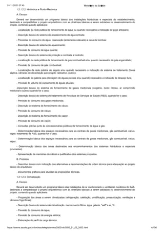 01/11/2021 07:45 Minist�rio da Sa�de
https://bvsms.saude.gov.br/bvs/saudelegis/anvisa/2002/rdc0050_21_02_2002.html 4/106
1.2.1.2.2. Hidráulica e Fluido-Mecânica
A. Escopo
Deverá ser desenvolvido um programa básico das instalações
 hidráulicas e especiais do estabelecimento,
destinado a compatibilizar
o projeto arquitetônico com as diretrizes básicas a serem adotadas no
desenvolvimento do
projeto, contendo quando aplicáveis:
- Localização da rede pública de fornecimento de água ou
quando necessária a indicação de poço artesiano;
- Descrição básica do sistema de abastecimento de água:entrada;
- Previsões do consumo de água, reservação (enterrada e
elevada) e casa de bombas;
- Descrição básica do sistema de aquecimento;
- Previsão de consumo de água quente;
- Descrição básica do sistema de proteção e combate a incêndio;
- Localização da rede pública de fornecimento de gás combustível e/ou quando necessário de gás engarrafado;
- Previsão de consumo de gás combustível;
- Localização da rede pública de esgoto e/ou quando necessário
a indicação de sistema de tratamento (fossa
séptica, câmaras
de decantação para esgoto radioativo, outros);
- Localização de galeria para drenagem de águas pluviais
e/ou quando necessário a indicação de despejo livre;
- Previsão do volume de escoamento de águas pluviais;
-Descrição básica do sistema de fornecimento de gases medicinais
 (oxigênio, óxido nitroso, ar comprimido
medicinal e outros)
quando for o caso;
- Descrição básica do sistema de tratamento de Resíduos de
Serviços de Saúde (RSS), quando for o caso;
- Previsão do consumo dos gases medicinais;
- Descrição do sistema de fornecimento de vácuo;
- Previsão do consumo de vácuo;
- Descrição do sistema de fornecimento de vapor;
- Previsão de consumo de vapor;
- Consultas prévias junto às concessionárias públicas de fornecimento
de água e gás;
- Determinação básica dos espaços necessários para as centrais
de gases medicinais, gás combustível, vácuo,
vapor, tratamento
de RSS, quando for o caso;
- Determinação básica dos espaços necessários para as centrais
de gases medicinais, gás combustível, vácuo,
vapor;
- Determinação básica das áreas destinadas aos encaminhamentos
 dos sistemas hidráulicos e especiais
(prumadas);
- Apresentação de memórias de cálculo e justificativa dos
sistemas propostos.
B. Produtos
- Descritivo básico com indicação das alternativas e recomendações
de ordem técnica para adequação ao projeto
básico de
arquitetura;
- Documentos gráficos para elucidar as proposições técnicas.
1.2.1.2.3. Climatização
A. Escopo
Deverá ser desenvolvido um programa básico das instalações
de ar condicionado e ventilação mecânica do EAS,
destinado a compatibilizar
o projeto arquitetônico com as diretrizes básicas a serem
adotadas no desenvolvimento do
projeto, contendo quando aplicáveis:
- Proposição das áreas a serem climatizadas (refrigeração,
calefação, umidificação, pressurização, ventilação e
câmaras frigoríficas);
- Descrição básica do sistema de climatização, mencionando:filtros, água gelada, "self" a ar, Tc;
- Previsão do consumo de água;
- Previsão de consumo de energia elétrica;
- Elaboração do perfil da carga térmica;
 