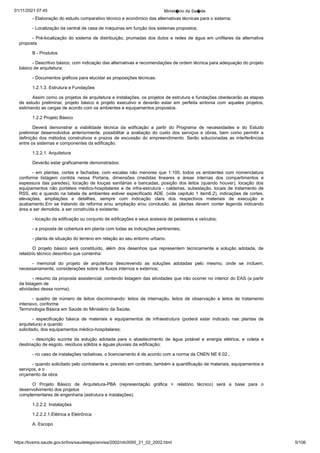 01/11/2021 07:45 Minist�rio da Sa�de
https://bvsms.saude.gov.br/bvs/saudelegis/anvisa/2002/rdc0050_21_02_2002.html 5/106
- Elaboração do estudo comparativo técnico e econômico das
alternativas técnicas para o sistema;
- Localização da central de casa de máquinas em função dos
sistemas propostos;
- Pré-localização do sistema de distribuição, prumadas dos
dutos e redes de água em unifilares da alternativa
proposta.
B - Produtos
- Descritivo básico, com indicação das alternativas e recomendações
de ordem técnica para adequação do projeto
básico de
arquitetura;
- Documentos gráficos para elucidar as proposições técnicas.
1.2.1.3. Estrutura e Fundações
Assim como os projetos de arquitetura e instalações, os projetos
de estrutura e fundações obedecerão as etapas
de estudo preliminar,
 projeto básico e projeto executivo e deverão estar em perfeita
 sintonia com aqueles projetos,
estimando as cargas de acordo com os
ambientes e equipamentos propostos.
1.2.2 Projeto Básico
Deverá demonstrar a viabilidade técnica da edificação a partir
 do Programa de necessidades e do Estudo
preliminar desenvolvidos
 anteriormente, possibilitar a avaliação do custo dos serviços e
 obras, bem como permitir a
definição dos métodos construtivos e
 prazos de excussão do empreendimento. Serão solucionadas as interferências
entre os sistemas e componentes da edificação.
1.2.2.1. Arquitetura
Deverão estar graficamente demonstrados:
- em plantas, cortes e fachadas, com escalas não menores
que 1:100, todos os ambientes com nomenclatura
conforme listagem
 contida nessa Portaria, dimensões (medidas lineares e áreas internas
 dos compartimentos e
espessura das paredes), locação de louças sanitárias
 e bancadas, posição dos leitos (quando houver), locação dos
equipamentos não portáteis médico-hospitalares e de infra-estrutura -
 caldeiras, subestação, locais de tratamento de
RSS, etc e quando na
tabela de ambientes estiver especificado ADE. (vide capítulo 1 item6.2), indicações de cortes,
elevações, ampliações e detalhes, sempre
 com indicação clara dos respectivos materiais de execução e
acabamento.Em se tratando de reforma e/ou ampliação e/ou conclusão,
 as plantas devem conter legenda indicando
área a ser demolida, a ser
construída e existente;
- locação da edificação ou conjunto de edificações e seus
acessos de pedestres e veículos;
- a proposta de cobertura em planta com todas as indicações
pertinentes;
- planta de situação do terreno em relação ao seu entorno
urbano.
O projeto básico será constituído, além dos desenhos que
 representem tecnicamente a solução adotada, de
relatório técnico descritivo
que contenha:
- memorial do projeto de arquitetura descrevendo as soluções
 adotadas pelo mesmo, onde se incluem,
necessariamente, considerações
sobre os fluxos internos e externos;
- resumo da proposta assistencial, contendo listagem das
atividades que irão ocorrer no interior do EAS (a partir
da listagem de
atividades dessa norma);
- quadro de número de leitos discriminando: leitos de internação,
 leitos de observação e leitos de tratamento
intensivo, conforme
Terminologia Básica em Saúde do Ministério da Saúde;
- especificação básica de materiais e equipamentos de infraestrutura
 (poderá estar indicado nas plantas de
arquitetura) e quando
solicitado, dos equipamentos médico-hospitalares;
- descrição sucinta da solução adotada para o abastecimento
 de água potável e energia elétrica, e coleta e
destinação de esgoto,
resíduos sólidos e águas pluviais da edificação;
- no caso de instalações radiativas, o licenciamento é de
acordo com a norma da CNEN NE 6.02.,
- quando solicitado pelo contratante e, previsto em contrato,
também a quantificação de materiais, equipamentos e
serviços, e o
orçamento da obra.
O Projeto Básico de Arquitetura-PBA (representação gráfica
 + relatório técnico) será a base para o
desenvolvimento dos projetos
complementares de engenharia (estrutura e instalações).
1.2.2.2. Instalações
1.2.2.2.1.Elétrica e Eletrônica
A. Escopo
 