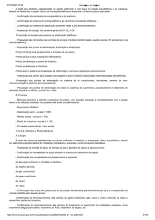 01/11/2021 07:45 Minist�rio da Sa�de
https://bvsms.saude.gov.br/bvs/saudelegis/anvisa/2002/rdc0050_21_02_2002.html 6/106
A partir das diretrizes estabelecidas no estudo preliminar e
 com base no projeto arquitetônico e de estrutura,
deverá ser elaborado
o projeto básico de instalações elétricas e especiais, contendo quando
aplicáveis:
- Confirmação das entradas de energia elétrica e de telefonia;
- Confirmação do sistema de energia elétrica e da central de
comutação telefônica;
- Confirmação do sistema de distribuição contendo redes e
pré-dimensionamento;
- Proposição da locação dos quadros gerais de BT, QL e
QF;
-Proposição da locação dos quadros de distribuição telefônica;
- Proposição das dimensões das centrais da energia (medição,transformação, quadros gerais, BT, geradores) e da
central telefônica;
- Proposição dos pontos de alimentação, iluminação e sinalização:
Pontos de força para equipamentos e tomadas de uso geral;
Pontos de luz e seus respectivos interruptores;
Pontos de detecção e alarme de incêndio;
Pontos de telefones e interfones;
Pontos para o sistema de sinalização de enfermagem, com
seus respectivos acionamentos;
- Proposição dos pontos para locação dos captores e para o
sistema de proteção contra descargas atmosféricas;
-Proposição dos pontos de alimentação do sistema de ar
 condicionado, elevadores, sistema de som,
intercomunicação e sistemas
de computadores;
- Proposição dos pontos de alimentação de todos os sistemas
de suprimento, processamento e tratamento de
efluentes, líquidos ou
sólidos, quando for o caso.
B. Produtos
- Memorial descritivo e definitivo explicativo do projeto,
com soluções adotadas e compatibilizadas com o projeto
básico e as
soluções adotadas nos projetos das áreas complementares.
- Documentos Gráficos:
- Implantação geral - escala ≥ 1:500;
- Plantas baixas - escala ≥ 1:100;
- Planta de cobertura - escala ≥ 1:100;
- Prumadas esquemáticas - sem escala.
1.2.2.2.2.Hidráulica e Fluido-Mecânica
A. Escopo
A partir das diretrizes estabelecidas no estudo preliminar e
baseado no anteprojeto básico arquitetônico, deverá
ser elaborado o
projeto básico de instalações hidráulicas e especiais, contendo quando
aplicáveis:
- Proposição da entrada de água, da entrada de gás e ligações
de esgoto e águas pluviais;
- Confirmação da necessidade de poço artesiano e sistema de
tratamento de esgoto;
- Confirmação das necessidades de abastecimento e captação:
de água para consumo e combate a incêndios;
de esgotos pluviais;
de gás combustível;
de gases medicinais;
de vácuo;
de vapor;
- Confirmação dos tubos de queda para as prumadas devidamente
pré-dimensionadas para a compreensão da
solução adotada
para águas pluviais.
-Confirmação do dimensionamento das centrais de gases medicinais,
gás, vácuo e vapor, incluindo as redes e
respectivos pontos
de consumo;
- Confirmação do dimensionamento das centrais de tratamento
 ou suprimento de instalações especiais, como
tratamento deágua para diálise, tratamento de RSS, tratamento de esgoto, etc.
 