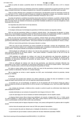 01/11/2021 07:45 Minist�rio da Sa�de
https://bvsms.saude.gov.br/bvs/saudelegis/anvisa/2002/rdc0050_21_02_2002.html 65/106
Todas as portas de acesso a pacientes devem ter dimensões
 mínimas de 0,80 (vão livre) x 2,10 m, inclusive
sanitários.
Todas as portas de acesso aos ambientes aonde forem instalados
equipamentos de grande porte têm de possuir
folhas ou paneis
removíveis, com largura compatível com o tamanho do equipamento,
permitindo assim sua saída.
Todas as portas utilizadas para a passagem de camas/macas e
de laboratórios devem ter dimensões mínimas de
1,10 (vão livre) x
2,10 m, exceto as portas de acesso as unidades de diagnóstico e
terapia, que necessitam acesso de
maca. As salas de exame ou terapias
têm de possuir dimensões mínimas de 1,20 x 2,10 m.
As portas de banheiros e sanitários de pacientes devem abrir
para fora do ambiente, ou permitir a retirada da folha
pelo lado de
fora, a fim de que sejam abertas sem necessidade de empurrar o
paciente eventualmente caído atrás da
porta. As portas devem ser
dotadas de fechaduras que permitam facilidade de abertura em caso
de emergência e barra
horizontal a 90 cm do piso;
As maçanetas das portas devem ser do tipo alavanca.
4.4 - CIRCULAÇÕES VERTICAIS
A circulação vertical para movimentação de pacientes em
EAS deve atender aos seguintes critérios:
EAS com até dois pavimentos (inferior ou superior), incluindo
 térreo - fica dispensado de elevador ou rampa.
Neste caso a
movimentação de pacientes poderá ser feita através de escada com
equipamentos portáteis ou plataforma
mecânica tipo plano inclinado
adaptada à escada, no caso do paciente precisar ser transportado;
EAS com até de dois pavimentos (inferior ou superior), inclusive
 térreo que exerça atividades de internação,
cirurgias não ambulatoriais,
parto-cirúrgico e procedimentos médicos com a utilização
de anestesia geral, localizadas em
pavimento(s) diferente(s) do de
acesso exterior - deve possuir elevador de transporte de pacientes em
macas ou rampa;
- EAS com mais de dois pavimentos- deve possuir elevador
ou rampa;
- EAS com mais de dois pavimentos que exerça atividades
 de internação, cirurgias não ambulatoriais, parto-
cirúrgico e procedimentos
médicos com a utilização de anestesia geral, localizadas em
pavimento(s) diferente(s) do de
acesso exterior - deve possuir elevador
de transporte de pacientes em macas;
- EAS localizado em edificação de multiuso com mais de
dois pavimentos e que exerça suas atividades em um
único pavimento
 diferente do de acesso exterior - deve possuir elevador. O elevador
 pode ou não ser do tipo de
transporte de pacientes em macas.
- EAS localizado em edificação de multiuso com mais de
 dois pavimentos que desenvolva atividades de
internação, cirurgias
não ambulatoriais, parto cirúrgico e procedimentos médicos com a
utilização de anestesia geral,
localizadas em pavimentos diferentes do
 pavimento de acesso exterior - deve possuir elevador de transporte de
pacientes em macas.
- EAS em edificação de multiuso com mais de dois pavimentos,
 que desenvolva atividades diferentes das
explicitadas no
item anterior e localizadas em pavimento(s) diferente(s) do pavimento
de acesso exterior - deve possuir
elevador. O elevador pode ou não
ser do tipo de transporte de pacientes em macas.
Em todos os casos citados acima, exceto em EAS com mais
de três pavimentos (incluindo térreo), as rampas
podem substituir os
elevadores. Vide item 4.4. b) desta resolução.
São as seguintes as normas a serem seguidas nos EAS, para
 movimentação vertical de pacientes, demais
pessoas ou materiais:
a) Escadas
A construção das escadas deve obedecer aos critérios referentes
ao código de obras da localidade e a outras
exigências legais
supervenientes, bem como às seguintes especificações adicionais:
- as escadas que, por sua localização, se destinem ao uso de
pacientes, têm de ter largura mínima de 1,50m e
serem providas de
corrimão com altura de 80 cm a 92 cm do piso, e com finalização
curva. Vide norma ABNT NBR 9050,
item 6.6.1;
- nas unidades de internação, a distância entre a escada e a
porta do quarto (ou enfermaria) mais distante não
pode ultrapassar de
35,00m;
- escadas destinadas ao uso exclusivo do pessoal têm de ter
largura mínima de 1,20m;
- o piso de cada degrau tem de ser revestido de material
antiderrapante e não ter espelho vazado;
- os degraus devem possuir altura e largura que satisfaçam,
em conjunto, à relação 0,63 = 2H + L = 0,64m, sendo
'H' a altura
(espelho) e 'L' largura (piso) do degrau. Além disso, a altura máxima,
será de 0,185m (dezoito centímetros e
meio) e a profundidade mínima
de 0,26m (vinte e seis centímetros);
- nenhuma escada pode ter degraus dispostos em leque, nem
possuir prolongamento do patamar além do espelho
(bocel);
- nenhum lance de escada pode vencer mais de 2,00m sem
patamar intermediário;
- o vão de escada não pode ser utilizado para a instalação de
elevadores ou monta-cargas;e
- no pavimento em que se localize a saída do prédio tem de
estar nitidamente assinalado "SAÍDA".
 