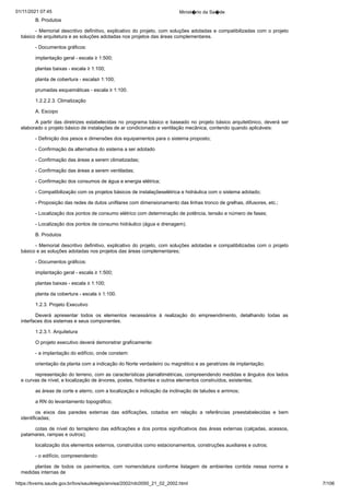 01/11/2021 07:45 Minist�rio da Sa�de
https://bvsms.saude.gov.br/bvs/saudelegis/anvisa/2002/rdc0050_21_02_2002.html 7/106
B. Produtos
- Memorial descritivo definitivo, explicativo do projeto, com
soluções adotadas e compatibilizadas com o projeto
básico de arquitetura
e as soluções adotadas nos projetos das áreas complementares.
- Documentos gráficos:
implantação geral - escala ≥ 1:500;
plantas baixas - escala ≥ 1:100;
planta de cobertura - escala≥ 1:100;
prumadas esquemáticas - escala ≥ 1:100.
1.2.2.2.3. Climatização
A. Escopo
A partir das diretrizes estabelecidas no programa básico e
baseado no projeto básico arquitetônico, deverá ser
elaborado o projeto
básico de instalações de ar condicionado e ventilação mecânica,
contendo quando aplicáveis:
- Definição dos pesos e dimensões dos equipamentos para o
sistema proposto;
- Confirmação da alternativa do sistema a ser adotado
- Confirmação das áreas a serem climatizadas;
- Confirmação das áreas a serem ventiladas;
- Confirmação dos consumos de água e energia elétrica;
- Compatibilização com os projetos básicos de instalaçõeselétrica e hidráulica com o sistema adotado;
- Proposição das redes de dutos unifilares com dimensionamento
das linhas tronco de grelhas, difusores, etc.;
- Localização dos pontos de consumo elétrico com determinação
de potência, tensão e número de fases;
- Localização dos pontos de consumo hidráulico (água e
drenagem).
B. Produtos
- Memorial descritivo definitivo, explicativo do projeto, com
soluções adotadas e compatibilizadas com o projeto
básico e as soluções
adotadas nos projetos das áreas complementares;
- Documentos gráficos:
implantação geral - escala ≥ 1:500;
plantas baixas - escala ≥ 1:100;
planta da cobertura - escala ≥ 1:100.
1.2.3. Projeto Executivo
Deverá apresentar todos os elementos necessários à realização
 do empreendimento, detalhando todas as
interfaces dos sistemas
e seus componentes.
1.2.3.1. Arquitetura
O projeto executivo deverá demonstrar graficamente:
- a implantação do edifício, onde constem:
orientação da planta com a indicação do Norte verdadeiro ou
magnético e as geratrizes de implantação;
representação do terreno, com as características planialtimétricas,
compreendendo medidas e ângulos dos lados
e curvas de
nível, e localização de árvores, postes, hidrantes e outros elementos
construídos, existentes;
as áreas de corte e aterro, com a localização e indicação da
inclinação de taludes e arrimos;
a RN do levantamento topográfico;
os eixos das paredes externas das edificações, cotados em
 relação a referências preestabelecidas e bem
identificadas;
cotas de nível do terrapleno das edificações e dos pontos
significativos das áreas externas (calçadas, acessos,
patamares, rampas
e outros);
localização dos elementos externos, construídos como estacionamentos,
construções auxiliares e outros;
- o edifício, compreendendo:
plantas de todos os pavimentos, com nomenclatura conforme
 listagem de ambientes contida nessa norma e
medidas internas de
 