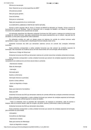 01/11/2021 07:45 Minist�rio da Sa�de
https://bvsms.saude.gov.br/bvs/saudelegis/anvisa/2002/rdc0050_21_02_2002.html 70/106
Oficinas de manutenção
Nota: Observem-se as normas específicas da ABNT
Infra-estrutura predial:
Sala para grupo gerador;
Casa de bombas;
Área para ar comprimido;
Salas para equipamentos de ar condicionado
5.3-CONFORTO LUMINOSO A PARTIR DE FONTE NATURAL
Normas a serem seguidas: NR-15, Anexo 4, Portaria de
08/06/78 do Ministério do Trabalho / Níveis mínimos de
iluminamento
 em lux por atividade. Todos se relacionam com a condição de
 trabalho e se referem à categoria do
funcionário dos estabelecimentos
assistenciais de saúde.
Há demandas específicas dos diferentes ambientes funcionais
dos EAS quanto a sistemas de controle de suas
condições de conforto
luminoso, seja pelas características dos grupos populacionais que os
utilizam, seja pelo tipo de
atividades ou ainda pelos equipamentos
neles localizados.
Os ambientes contidos em cada um desses grupos de sistemas
 de controle de conforto luminoso serão
apresentados a seguir, e
correspondem à classificação funcional utilizada nesta norma.
Ambientes funcionais dos EAS que demandam sistemas comuns
 de controle das condições ambientais
luminosas.
Esses ambientes correspondem a certas unidades funcionais
 que não carecem de condições especiais de
iluminação. Não necessitam
de incidência de luz de fonte natural direta nem de iluminação
artificial especial.
Observe-se o Código de Obras local.
Ambientes funcionais dos EAS que demandam sistemas de
controle natural das condições ambientais luminosas.
Estes ambientes correspondem a certas unidades funcionais
que carecem de condições especiais de iluminação,
no sentido de
necessitarem de incidência de luz de fonte natural direta no ambiente.
- Atendimento imediato
Salas de observação
- Internação
Internação geral:
Quartos e enfermarias
Internação intensiva e queimados
Quartos e áreas coletivas
- Apoio ao diagnóstico e terapia
Diálise:
Salas para tratamento hemodialítico
Salas para DPI
Ambientes funcionais dos EAS que demandam sistemas de
controle artificial das condições ambientais luminosas.
Esses ambientes correspondem a certas unidades funcionais
que carecem de condições especiais de iluminação.
Necessitam de
iluminação artificial especial no campo de trabalho.
- Todos os ambientes onde os pacientes são manipulados, em
 especial os consultórios, salas de exames e
terapias, salas de comando
dessas, salas de cirurgias e de partos, quartos e enfermarias e salas de
observação.
Ambientes funcionais dos EAS que demandam obscuridade.
Esses ambientes correspondem a certas unidades funcionais
que carecem de condições especiais de iluminação,
pois necessitam
de obscuridade.
-Ambulatório
Consultórios de oftalmologia
- Atendimento imediato
Salas para exames de oftalmologia
- Apoio ao diagnóstico e terapia
 