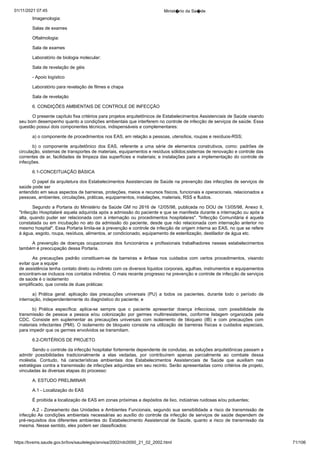 01/11/2021 07:45 Minist�rio da Sa�de
https://bvsms.saude.gov.br/bvs/saudelegis/anvisa/2002/rdc0050_21_02_2002.html 71/106
Imagenologia:
Salas de exames
Oftalmologia:
Sala de exames
Laboratório de biologia molecular:
Sala de revelação de géis
- Apoio logístico
Laboratório para revelação de filmes e chapa
Sala de revelação
6. CONDIÇÕES AMBIENTAIS DE CONTROLE DE INFECÇÃO
O presente capítulo fixa critérios para projetos arquitetônicos
de Estabelecimentos Assistenciais de Saúde visando
seu bom desempenho
quanto a condições ambientais que interferem no controle
de infecção de serviços de saúde. Essa
questão possui dois componentes
técnicos, indispensáveis e complementares:
a) o componente de procedimentos nos EAS, em relação a
pessoas, utensílios, roupas e resíduos-RSS;
b) o componente arquitetônico dos EAS, referente a uma
 série de elementos construtivos, como: padrões de
circulação, sistemas
de transportes de materiais, equipamentos e resíduos sólidos;sistemas de renovação e controle das
correntes de ar, facilidades de
limpeza das superfícies e materiais; e instalações para a implementação
do controle de
infecções.
6.1-CONCEITUAÇÃO BÁSICA
O papel da arquitetura dos Estabelecimentos Assistenciais de
Saúde na prevenção das infecções de serviços de
saúde pode ser
entendido em seus aspectos de barreiras, proteções, meios e recursos
físicos, funcionais e operacionais, relacionados a
pessoas, ambientes,
circulações, práticas, equipamentos, instalações, materiais, RSS e fluidos.
Segundo a Portaria do Ministério da Saúde GM no 2616 de
12/05/98, publicada no DOU de 13/05/98, Anexo II,
"Infecção Hospitalaré aquela adquirida após a admissão do paciente e que se
manifesta durante a internação ou após a
alta, quando puder ser
relacionada com a internação ou procedimentos hospitalares". "Infecção
Comunitária é aquela
constatada ou em incubação no ato da
admissão do paciente, desde que não relacionada com internação
anterior no
mesmo hospital". Essa Portaria limita-se à prevenção e
controle de infecção de origem interna ao EAS, no que se refere
à
água, esgoto, roupa, resíduos, alimentos, ar condicionado, equipamento
de esterilização, destilador de água etc.
A prevenção de doenças ocupacionais dos funcionários e
profissionais trabalhadores nesses estabelecimentos
também é preocupação
dessa Portaria.
As precauções padrão constituem-se de barreiras e ênfase
 nos cuidados com certos procedimentos, visando
evitar que a equipe
de assistência tenha contato direto ou indireto com os diversos líquidos
corporais, agulhas, instrumentos e equipamentos
encontram-se
inclusos nos contatos indiretos. O mais recente progresso na prevenção
e controle de infecção de serviços
de saúde é o isolamento
simplificado, que consta de duas práticas:
a) Prática geral: aplicação das precauções universais (PU) a
 todos os pacientes, durante todo o período de
internação, independentemente
do diagnóstico do paciente; e
b) Prática específica: aplica-se sempre que o paciente apresentar
 doença infecciosa, com possibilidade de
transmissão de pessoa
 a pessoa e/ou colonização por germes multirresistentes, conforme
 listagem organizada pela
CDC. Consiste em suplementar as precauções
 universais com isolamento de bloqueio (IB) e com precauções
 com
materiais infectantes (PMI). O isolamento de bloqueio consiste
na utilização de barreiras físicas e cuidados especiais,
para impedir
que os germes envolvidos se transmitam.
6.2-CRITÉRIOS DE PROJETO
Sendo o controle da infecção hospitalar fortemente dependente
de condutas, as soluções arquitetônicas passam a
admitir possibilidades
 tradicionalmente a elas vedadas, por contribuírem apenas
 parcialmente ao combate dessa
moléstia. Contudo, há características
 ambientais dos Estabelecimentos Assistenciais de Saúde que auxiliam
 nas
estratégias contra a transmissão de infecções adquiridas em seu
recinto. Serão apresentadas como critérios de projeto,
vinculadas às
diversas etapas do processo:
A. ESTUDO PRELIMINAR
A.1 - Localização do EAS
É proibida a localização de EAS em zonas próximas a depósitos
de lixo, indústrias ruidosas e/ou poluentes;
A.2 - Zoneamento das Unidades e Ambientes Funcionais,
segundo sua sensibilidade a risco de transmissão de
infecção
As condições ambientais necessárias ao auxílio do controle
da infecção de serviços de saúde dependem de
pré-requisitos dos
diferentes ambientes do Estabelecimento Assistencial de Saúde, quanto
a risco de transmissão da
mesma. Nesse sentido, eles podem ser
classificados:
 