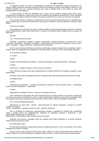 01/11/2021 07:45 Minist�rio da Sa�de
https://bvsms.saude.gov.br/bvs/saudelegis/anvisa/2002/rdc0050_21_02_2002.html 73/106
É obrigatório somente nos casos de necessidade de isolamento
 de substâncias corporais infectantes ou de
bloqueio; nesses
casos deve ser dotado de banheiro privativo (com lavatório, chuveiro
e vaso sanitário), exceto UTI, e de
ambiente específico com pia e
 armários estanques para roupa e materiais limpo e sujo anterior ao
 quarto (não
necessariamente uma antecâmara).
O quarto privativo no EAS tem flexibilidade para, sempre
 que for requerida proteção coletiva (PC), operar
prontamente como
isolamento. Poderá, ainda, atuar como isolamento de substâncias corporais
(ISC) e como isolamento
de bloqueio (IB), se instalar-se sistema
de abertura de porta por comando de pé ou outro, que evite
tocar na maçaneta.
B.1.6 Centros Cirúrgico e Obstétrico e Hemodinâmica
O local de acesso dos pacientes (zona de transferência) a
essas unidades deve ser provido de barreira física que impeça a
 entrada de macas de pacientes e permita a saída
dessas.
B.2 Fluxos de Trabalho
Nas unidades de processamento de roupas, nutrição e dietética
e central de esterilização de material, os materiais
devem obrigatoriamente,
seguir determinados fluxos e, portanto os ambientes
destas unidades devem se adequar às
estes fluxos.
São eles:
B.2.1- Processamento de Roupas:
Recepção →classificação / pesagem →lavagem / centrifugação
→seleção (relavagem ou conserto se for o caso)
→secagem /
calandragem →passagem / prensagem →seleção para costura (conserto
e relavagem ou baixa, se for o
caso) → dobragem → preparo de pacotes→armazenamento e distribuição.
Obs. As quatro primeiras atividades (recebimento, classificação,
pesagem, lavagem) são consideradas "sujas" e
portanto devem
ser, obrigatoriamente, realizadas em ambientes próprios e exclusivos
e com paramentação adequada.
B.2.2- Nutrição e Dietética.
A. Lactário:
Preparo
Preparo de fórmulas lácteas e não lácteas →envase de mamadeiras→esterilização terminal →distribuição.
Limpeza
Recebimento →lavagem (enxaguar, escovar e lavar) de utensílios.
Obs: A atividade de preparo deve estar obrigatoriamente em
ambiente distinto ao de recepção e lavagem e requer
paramentação.
Entretanto, deve permitir a passagem direta das mamadeiras entre
estes ambientes através de guichê ou similar.
B. Nutrição Enteral
Preparo
Recebimento de prescrições → cozimento e/ou preparo de
materiais "in natura" (quando houver) → manipulação
de NE→
envase de recipientes → dispensação.
Limpeza
Recebimento de materiais e insumos→ limpeza e hienização
de insumos
Obs: A atividade de manipulação deve estar obrigatoriamente
em ambiente distinto ao de limpeza e higenização
de insumos
e de preparo de alimentos "in natura" e requer paramentação. Entretanto,
deve permitir a passagem direta
dos recipientes entre estes
ambientes através de guichê ou similar e entre a sala de manipulação
e dispensação.
B.2.3- Central de Material Esterilizado.
Recebimento de roupa limpa / material →descontaminação
 de material→separação e lavagem de material
→preparo de roupas e
material →esterilização →aeração (quando for o caso) →guarda e
distribuição.
Obs: As atividades de recebimento, descontaminação, lavagem
 e separação de materiais são consideradas
"sujas" e portanto
 devem ser, obrigatoriamente, realizadas em ambiente(s) próprio(s) e
 exclusivo(s), e com
paramentação adequada com a colocação dos
seguintes EPIs: avental plástico, botas, óculos e luvas (não cirúrgica).
Entretanto, deve permitir a passagem direta dos materiais entre este(s)
 ambiente(s) e os demais ambientes
"limpos" através de guichê ou
similar.
B.3 Distribuição de água
Os reservatórios destinados à água potável devem ser duplos
para permitir o uso de um enquanto o outro estiver
interditado para
reparos ou limpeza.
Deve-se prover a rede de água do EAS, quando sujeita a
refluxo, de meios de prevenção contra ocorrência de
pressão negativa
em ramais que abastecem mangueiras, bacias sanitárias, e outras fontes
de contaminação por água.
 