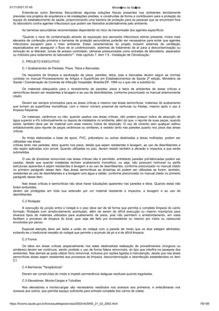 01/11/2021 07:45 Minist�rio da Sa�de
https://bvsms.saude.gov.br/bvs/saudelegis/anvisa/2002/rdc0050_21_02_2002.html 78/106
Entende-se como Barreiras Secundárias algumas soluções físicas
 presentes nos ambientes devidamente
previstas nos projetos de
arquitetura e de instalações prediais, e construídas de forma a contribuirem
para a proteção da
equipe do estabelecimento de saúde,
proporcionando uma barreira de proteção para as pessoas que se
encontram fora
do laboratório contra agentes infecciosos que podem
ser liberados acidentalmente pelo ambiente.
As barreiras secundárias recomendadas dependerão do risco
de transmissão dos agentes específicos.
"Quando o risco de contaminação através da exposição aos
aerossóis infecciosos estiver presente, níveis mais
elevados de contenção
primária e barreiras de proteção secundárias poderão ser necessários
para evitar que agentes
infecciosos escapem para o meio
 ambiente. Estas características do projeto incluem sistemas de ventilação
especializados em assegurar o fluxo de ar unidirecionado,
sistemas de tratamento de ar para a descontaminação ou
remoção do
ar liberado, zonas de acesso controlado, câmaras pressurizadas como
entradas de laboratório, separados
ou módulos para isolamento do
laboratório"¹. Vide capítulo 7, item 7.5 - Instalação de Climatização.
C. PROJETO EXECUTIVO
C.1 Acabamentos de Paredes, Pisos, Tetos e Bancadas
Os requisitos de limpeza e sanitização de pisos, paredes,
 tetos, pias e bancadas devem seguir as normas
contidas no manual
Processamento de Artigos e Superfícies em Estabelecimentos de Saúde
2ª edição, Ministério da
Saúde / Coordenação de Controle de
Infecção Hospitalar. Brasília-DF, 1994 ou o que vier a substituí-lo.
Os materiais adequados para o revestimento de paredes, pisos
 e tetos de ambientes de áreas críticas e
semicríticas devem ser
resistentes à lavagem e ao uso de desinfetantes, conforme preconizado
no manual anteriormente
citado.
Devem ser sempre priorizados para as áreas críticas e mesmo
nas áreas semicríticas, materiais de acabamento
que tornem as superfícies
 monolíticas, com o menor número possível de ranhuras ou
 frestas, mesmo após o uso e
limpeza freqüente.
Os materiais, cerâmicos ou não, quando usados nas áreas
críticas, não podem possuir índice de absorção de
água superior a 4%
individualmente ou depois de instalados no ambiente, além do que, o
rejunte de suas peças, quando
existir, também deve ser de material
 com esse mesmo índice de absorção. O uso de cimento sem qualquer
 aditivo
antiabsorvente para rejunte de peças cerâmicas ou similares, é
vedado tanto nas paredes quanto nos pisos das áreas
criticas.
As tintas elaboradas a base de epoxi, PVC, poliuretano ou
 outras destinadas a áreas molhadas, podem ser
utilizadas nas áreas
críticas tanto nas paredes, tetos quanto nos pisos, desde que sejam
resistentes à lavagem, ao uso de desinfetantes e
não sejam aplicadas
com pincel. Quando utilizadas no piso, devem resistir também a
abrasão e impactos a que serão
submetidas.
O uso de divisórias removíveis nas áreas críticas não é permitido,
entretanto paredes pré-fabricadas podem ser
usadas, desde que
 quando instaladas tenham acabamento monolítico, ou seja, não possuam
 ranhuras ou perfis
estruturais aparentes e sejam resistentes à
lavagem e ao uso de desinfetantes, conforme preconizado no manual
citado
no primeiro parágrafo desse item. Nas áreas semicríticas as
 divisórias só podem ser utilizadas se forem, também,
resistentes ao
uso de desinfetantes e a lavagem com água e sabão, conforme preconizado
no manual citado no primeiro
parágrafo desse item.
Nas áreas críticas e semicríticas não deve haver tubulações
aparentes nas paredes e tetos. Quando estas não
forem embutidas,
devem ser protegidas em toda sua extensão por um material resistente
 a impactos, a lavagem e ao uso de
desinfetantes.
C.2 Rodapés
A execução da junção entre o rodapé e o piso deve ser de tal
forma que permita a completa limpeza do canto
formado. Rodapés
 com arredondamento acentuado, além de serem de difícil execução ou
 mesmo impróprios para
diversos tipos de materiais utilizados para
 acabamento de pisos, pois não permitem o arredondamento, em nada
facilitam o processo de limpeza do local, quer seja ele feito por
 enceradeiras ou mesmo por rodos ou vassouras
envolvidos por panos.
Especial atenção deve ser dada a união do rodapé com a
 parede de modo que os dois estejam alinhados,
evitando-se o tradicional
ressalto do rodapé que permite o acúmulo de pó e é de difícil
limpeza.
C.3 Forros
Os tetos em áreas críticas (especialmente nos salas destinadosà realização de procedimentos cirúrgicos ou
similares) devem
ser contínuos, sendo proibido o uso de forros falsos removíveis, do
tipo que interfira na assepsia dos
ambientes. Nas demais se pode
utilizar forro removível, inclusive por razões ligadas à manutenção,
desde que nas áreas
semicríticas esses sejam resistentes aos processos
de limpeza, descontaminação e desinfecção estabelecidos no item
C1.
C.4 Banheiras "Terapêuticas"
Devem ser construídas de modo a impedir permanência deáguas residuais quando esgotadas.
C.5 Elevadores, Monta-Cargas e Tubulões
Nos elevadores e monta-cargas são necessários vestíbulos
 nos acessos aos primeiros, e antecâmaras nos
acessos aos outros, que
permita espaço suficiente para entrada completa dos carros de coleta.
 