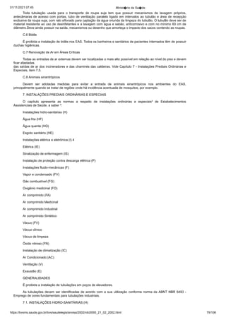 01/11/2021 07:45 Minist�rio da Sa�de
https://bvsms.saude.gov.br/bvs/saudelegis/anvisa/2002/rdc0050_21_02_2002.html 79/106
Toda tubulação usada para o transporte de roupa suja tem
 que possuir mecanismos de lavagem próprios,
antecâmaras de acesso
com portas, tubo de ventilação paralelo ligado em intervalos ao tubulão
e área de recepção
exclusiva da roupa suja, com ralo sifonado
para captação da água oriunda da limpeza do tubulão. O tubulão deve
ser de
material resistente ao uso de desinfetantes e a lavagem com água e sabão, anticorrosivo e com no mínimo 60 cm de
diâmetro.Deve ainda possuir na saída, mecanismos ou desenho que amorteça o
impacto dos sacos contendo as roupas.
C.6 Bidês
É proibida a instalação de bidês nos EAS. Todos os banheiros
e sanitários de pacientes internados têm de possuir
duchas
higiênicas.
C.7 Renovação de Ar em Áreas Críticas
Todas as entradas de ar externas devem ser localizadas o
mais alto possível em relação ao nível do piso e devem
ficar afastadas
das saídas de ar dos incineradores e das chaminés das caldeiras. Vide
Capítulo 7 - Instalações Prediais Ordinárias e
Especiais, item 7.5.
C.8 Animais sinantrópicos
Devem ser adotadas medidas para evitar a entrada de animais
 sinantrópicos nos ambientes do EAS,
principalmente quando se tratar
de regiões onde há incidência acentuada de mosquitos, por exemplo.
7. INSTALAÇÕES PREDIAIS ORDINÁRIAS E ESPECIAIS
O capítulo apresenta as normas a respeito de instalações
 ordinárias e especiais² de Estabelecimentos
Assistenciais de Saúde, a
saber ³:
Instalações hidro-sanitárias (H)
Água fria (HF)
Água quente (HQ)
Esgoto sanitário (HE)
Instalações elétrica e eletrônica (I) 4
Elétrica (IE)
Sinalização de enfermagem (IS)
Instalação de proteção contra descarga elétrica (P)
Instalações fluido-mecânicas (F)
Vapor e condensado (FV)
Gás combustível (FG)
Oxigênio medicinal (FO)
Ar comprimido (FA)
Ar comprimido Medicinal
Ar comprimido Industrial
Ar comprimido Sintético
Vácuo (FV)
Vácuo clínico
Vácuo de limpeza
Óxido nitroso (FN)
Instalação de climatização (IC)
Ar Condicionado (AC)
Ventilação (V)
Exaustão (E)
GENERALIDADES
É proibida a instalação de tubulações em poços de elevadores.
As tubulações devem ser identificadas de acordo com a sua
utilização conforme norma da ABNT NBR 6493 -
Emprego de cores
fundamentais para tubulações industriais.
7.1. INSTALAÇÕES HIDRO-SANITÁRIAS (H)
 