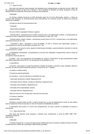01/11/2021 07:45 Minist�rio da Sa�de
https://bvsms.saude.gov.br/bvs/saudelegis/anvisa/2002/rdc0050_21_02_2002.html 80/106
7.1.1. Água Fria (HF)
Nos casos não descritos nesta resolução, são adotadas como
complementares as seguintes normas: ABNT, NB
92 - Instalações Prediais de Água Fria e Portaria n.º 82 de 03/02/00 do Ministério da
 Saúde, publicada no DOU de
08/02/00 sobre funcionamento dos
serviços de terapia renal substitutiva.
CONSUMO
As diversas unidades funcionais do EAS demandam água
 fria de forma diferenciada, portanto, o cálculo do
consumo total
 necessário ao dimensionamento do(s) reservatório(s) só é possível a
 partir do cálculo dos consumos
parciais das unidades5.
As bases de cálculo do dimensionamento são:
. População;
. Determinadas atividades.
No que se refere à população interessa o seguinte:
. Paciente interno - permanece 24 hs no EAS e consome para
a sua higienização, portanto, o correspondente ao
residente em hotel
ou alojamento (excluindo cozinha e lavanderia), ou seja, 120 1 /
dia;
. Paciente externo, doador e público - permanecem poucas
horas no E.A.S. e consome para a sua higienizacão,
estimando-se
cerca de 10 l / dia;
. Funcionário e aluno - permanece o turno de trabalho, no
 EAS e consome para higienização, portanto, o
correspondente ao
consumo de atividades comerciais, 50 1 / dia.
Acrescenta-se ao consumo acima, àquele de determinadas
atividades, proporcionalmente marcantes no total de
consumo do
E.A.S., a saber:
a) Reabilitação (hidroterapia) - correspondente ao consumo
das instalações e equipamentos: piscina, tanque de
turbilhão, tanque
de Hubbard, tanque de gelo, etc.;
b) Diálise - 180 1 por equipamento de hemodiálise em
uso/turno. Reservatório de água especialmente tratada
para diálise:capacidade mínima de 20 1 por equipamento de hemodiálise em
uso;
c) Laboratórios;
d) Cozinha - para preparo e cocção dos alimentos, lavagem
de panelas e utensílios, louças, bandejas, talheres e
carrinhos. No caso
da cozinha tradicional, estima-se o consumo em 25 1 / refeição;
e) Lactário e nutrição enteral;
f) Central de material esterilizado;
g) Lavanderia - a base de cálculo6 é a quantidade de roupa:
- observação atendimento imediato: 6kg/paciente dia;
- internações clínicas médicas, cirúrgicas e pediátricas: 4kg/paciente dia;
- internação clínica obstétrica: 6kg/paciente dia;
- internação clínica especializada: variável;
- internação intensiva: 6kg/paciente dia;
Estima-se entre 25 e 30 l de água para cada quilo de roupa
seca;
h) Limpeza e zeladoria.
RESERVATÓRIO
Calculado o consumo diário do EAS, a reserva de água fria,
no caso de abastecimento a partir de rede pública,
deve ter autonomia
mínima de dois dias ou mais, em função da confiabilidade do sistema.
O reservatório deve possuir no mínimo dois compartimentos,
 de modo a permitir as operações de limpeza e
manutenção.
7.1.2. - Água Quente (HQ)
Nos casos não descritos nesta resolução, é adotada como
 complementar a norma da ABNT, NBR 7198 -
Instalações prediais de
água quente.
CONSUMO
A exemplo da água fria, o consumo de água quente é diferenciado
para as diversas unidades funcionais do EAS e
as bases
para seu cálculo são a população e determinadas atividades.
 