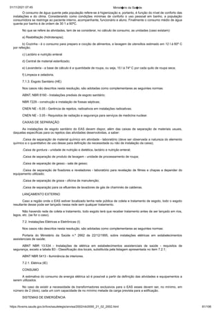 01/11/2021 07:45 Minist�rio da Sa�de
https://bvsms.saude.gov.br/bvs/saudelegis/anvisa/2002/rdc0050_21_02_2002.html 81/106
O consumo de água quente pela população refere-se à higienização
e, portanto, é função do nível de conforto das
instalações
 e do clima. Considerando como condições mínimas de conforto o uso
 pessoal em banho, a população
consumidora se restringe ao paciente
interno, acompanhante, funcionário e aluno. Finalmente o consumo
médio de água
quente por banho é de ordem de 30 1 a 60ºC.
No que se refere às atividades, tem de se considerar, no
cálculo de consumo, as unidades (caso existam):
a) Reabilitação (hidroterapia);
b) Cozinha - é o consumo para preparo e cocção de alimentos,
e lavagem de utensílios estimado em 12 l à 60º C
por
refeição;
c) Lactário e nutrição enteral
d) Central de material esterilizado;
e) Lavanderia - a base de cálculo é a quantidade de roupa, ou
seja, 15 l à 74º C por cada quilo de roupa seca;
f) Limpeza e zeladoria.
7.1.3. Esgoto Sanitário (HE)
Nos casos não descritos nesta resolução, são adotadas como
complementares as seguintes normas:
ABNT, NBR 8160 - Instalações prediais de esgoto sanitário;
NBR 7229 - construção e instalação de fossas sépticas;
CNEN NE - 6.05 - Gerência de rejeitos, radioativos em
instalações radioativas;
CNEN NE - 3.05 - Requisitos de radiação e segurança para
serviços de medicina nuclear.
CAIXAS DE SEPARAÇÃO
As instalações de esgoto sanitário do EAS devem dispor,
 além das caixas de separação de materiais usuais,
daquelas específicas
para os rejeitos das atividades desenvolvidas, a saber:
.Caixa de separação de material químico em atividade - laboratório
(deve ser observada a natureza do elemento
químico e o
quantitativo de uso desse para definição da necessidade ou não de
instalação da caixa);
.Caixa de gordura - unidade de nutrição e dietética, lactário
e nutrição enteral;
.Caixa de separação de produto de lavagem - unidade de
processamento de roupa;
.Caixa de separação de gesso - sala de gesso;
.Caixa de separação de fixadores e reveladores - laboratório
para revelação de filmes e chapas a depender do
equipamento utilizado;
.Caixa de separação de graxa - oficina de manutenção;
.Caixa de separação para os efluentes de lavadores de gás de
chaminés de caldeiras.
LANÇAMENTO EXTERNO
Caso a região onde o EAS estiver localizado tenha rede
pública de coleta e tratamento de esgoto, todo o esgoto
resultante
desse pode ser lançado nessa rede sem qualquer tratamento.
Não havendo rede de coleta e tratamento, todo esgoto terá
que receber tratamento antes de ser lançado em rios,
lagos, etc. (se for
o caso).
7.2. Instalações Elétricas e Eletrônicas (I)
Nos casos não descritos nesta resolução, são adotadas como
complementares as seguintes normas:
Portaria do Ministério da Saúde n.º 2662 de 22/12/1995,
 sobre instalações elétricas em estabelecimentos
assistenciais de saúde;
ABNT NBR 13.534 - Instalações de elétrica em estabelecimentos
 assistenciais de saúde - requisitos de
segurança, exceto a
tabela B3 - Classificação dos locais, substituída pela listagem apresentada
no item 7.2.1;
ABNT NBR 5413 - Iluminância de interiores.
7.2.1. Elétrica (IE)
CONSUMO
A estimativa do consumo de energia elétrica só é possível a
partir da definição das atividades e equipamentos a
serem utilizados.
No caso de existir a necessidade de transformadores exclusivos
para o EAS esses devem ser, no mínimo, em
número de 2
(dois), cada um com capacidade de no mínimo metade da carga
prevista para a edificação.
SISTEMAS DE EMERGÊNCIA
 